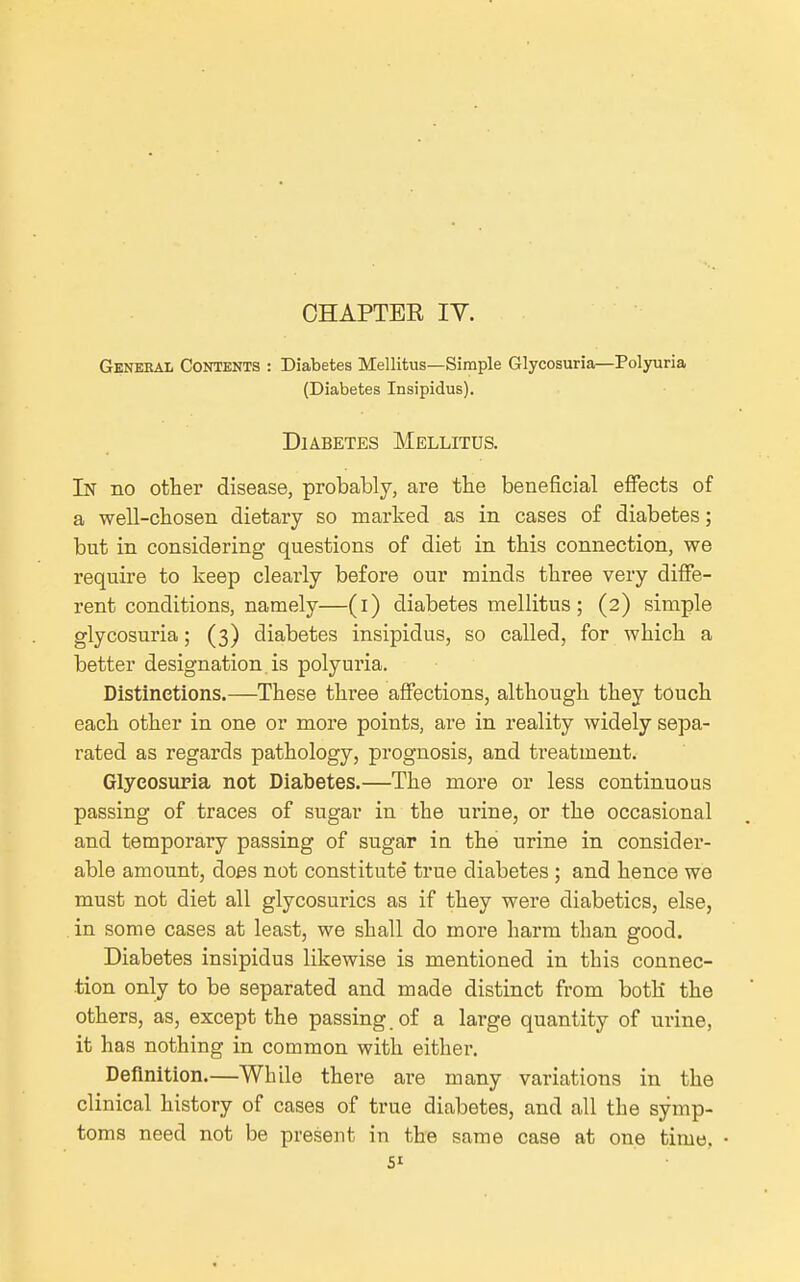 OHAPTEE IV. General Contents : Diabetes Mellitus—Simple Glycosuria—Polyuria (Diabetes Insipidus). Diabetes Mellitus. In no other disease, probably, are the beneficial effects of a well-chosen dietary so marked as in cases of diabetes; but in considering questions of diet in this connection, we require to keep clearly before our minds three very diffe- rent conditions, namely—(l) diabetes mellitus; (2) simple glycosuria; (3) diabetes insipidus, so called, for which a better designation, is polyuria. Distinctions.—These three affections, although they touch each other in one or more points, are in reality widely sepa- rated as regards pathology, prognosis, and treatment. Glycosuria not Diabetes.—The more or less continuous passing of traces of sugar in the urine, or the occasional and temporary passing of sugar in the urine in consider- able amount, does not constitute true diabetes ; and hence we must not diet all glycosurics as if they were diabetics, else, in some cases at least, we shall do more harm than good. Diabetes insipidus likewise is mentioned in this connec- tion only to be separated and made distinct from botK the others, as, except the passing, of a large quantity of urine, it has nothing in common with either. Definition.—While there are many variations in the clinical history of cases of true diabetes, and all the symp- toms need not be present in the same case at one time.