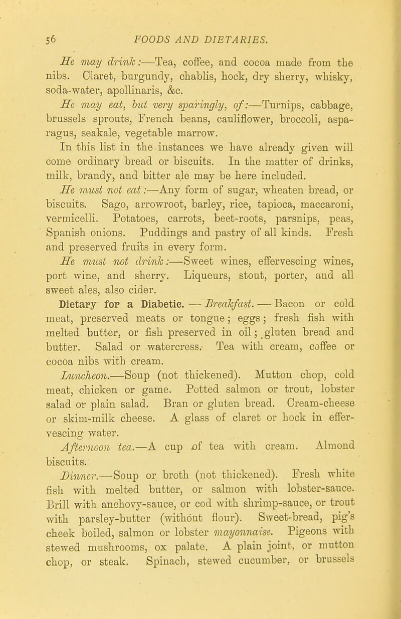 He may drink:—Tea, coffee, and cocoa made from the nibs. Claret; burgundy, chablis, bock, dry sberry, whisky, soda-water, apollinaris, &c. ITe may eat, biU very sparingly, of:—Turnips, cabbage, brussels sprouts, French beans, cauliflower, broccoli, aspa- ragus, seakale, vegetable marrow. In this list in the instances we have already given will come ordinary bread or biscuits. In the matter of drinks, milk, brandy, and bitter ale may be here included. He must not eat:—Any form of sugar, wheaten bread, or biscuits. Sago, arrowroot, barley, rice, tapioca, maccaroni, vermicelli. Potatoes, carrots, beet-roots, parsnips, peas, Spanish onions. Puddings and pastry of all kinds. Fresh and preserved frui'ts in every form. He must not drink:—Sweet wines, effervescing wines, port wine, and sherry. Liqueurs, stout, porter, and all sweet ales, also cider. Dietary for a Diabetic. — Breakfast. — Bacon or cold meat, preserved meats or tongue; eggs; fresh fish with melted butter, or fish preserved in oil; _ gluten bread and butter. Salad or watercress.- Tea with cream, coffee or cocoa nibs with cream. Luncheon.—Soup (not thickened). Mutton chop, cold meat, chicken or game. Potted salmon or trout, lobster salad or plain salad. Bran or gluten bread. Cream-cheese or skim-milk cheese. A glass of claret or hock in effer- vescing water. Afternoon tea.—A cup Df tea with cream. Almond biscuits. Dinner.—Soup or broth (not thickened). Fresh white fish with melted butter, or salmon with lobster-sauce. Brill with anchovy-sauce, or cod with shrimp-sauce, or trout with parsley-butter (without flour). Sweet-bread, pig's cheek boiled, salmon or lobster mayonnaise. Pigeons with stewed mushrooms, ox palate. A plain joint, or mutton chop, or steak. Spinach, stewed cucumber, or brussels