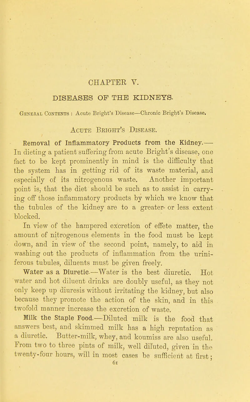 CHAPTEE V. DISEASES OP THE KIDNEYS. GkneBal Contents : Acute Bright's Disease—Chronic Bright's Disease. Acute Bright's Disease. Removal of Inflammatory Products from the Kidney.— In dieting a patient suffering from acute Bright's disease, one fact to be kept prominently in mind is tlie difficulty that the system has in getting rid of its waste material, and especially of its nitrogenous waste. Another important point is, that the diet should be such as to assist in carry- ing off those inflammatory products by which we know that the tubules of the kidney are to a greater- or less, extent blocked. In view of the hampered excretion of effete matter, the amount of nitrogenous elements in the food must be kept down, and in view of the second point, namely, to aid in washing out the products of inflammation from the urini- ferous tubules, diluents must be given freely. Water as a Diuretic.—Water is the best diuretic. Hot water and hot diluent drinks are doubly useful, as they not only keep up diuresis without irritating the kidney, but also because they promote the action of the skin, and in this twofold manner increase the excretion of waste. Milk the Staple Food.—Diluted milk is the food that answers best, and skimmed milk has a high reputation as a diuretic. Butter-milk, whey, and koumiss are also useful. From two to three pints of milk, well diluted, given in the twenty-four hours, will in most cases be sufficient at first;