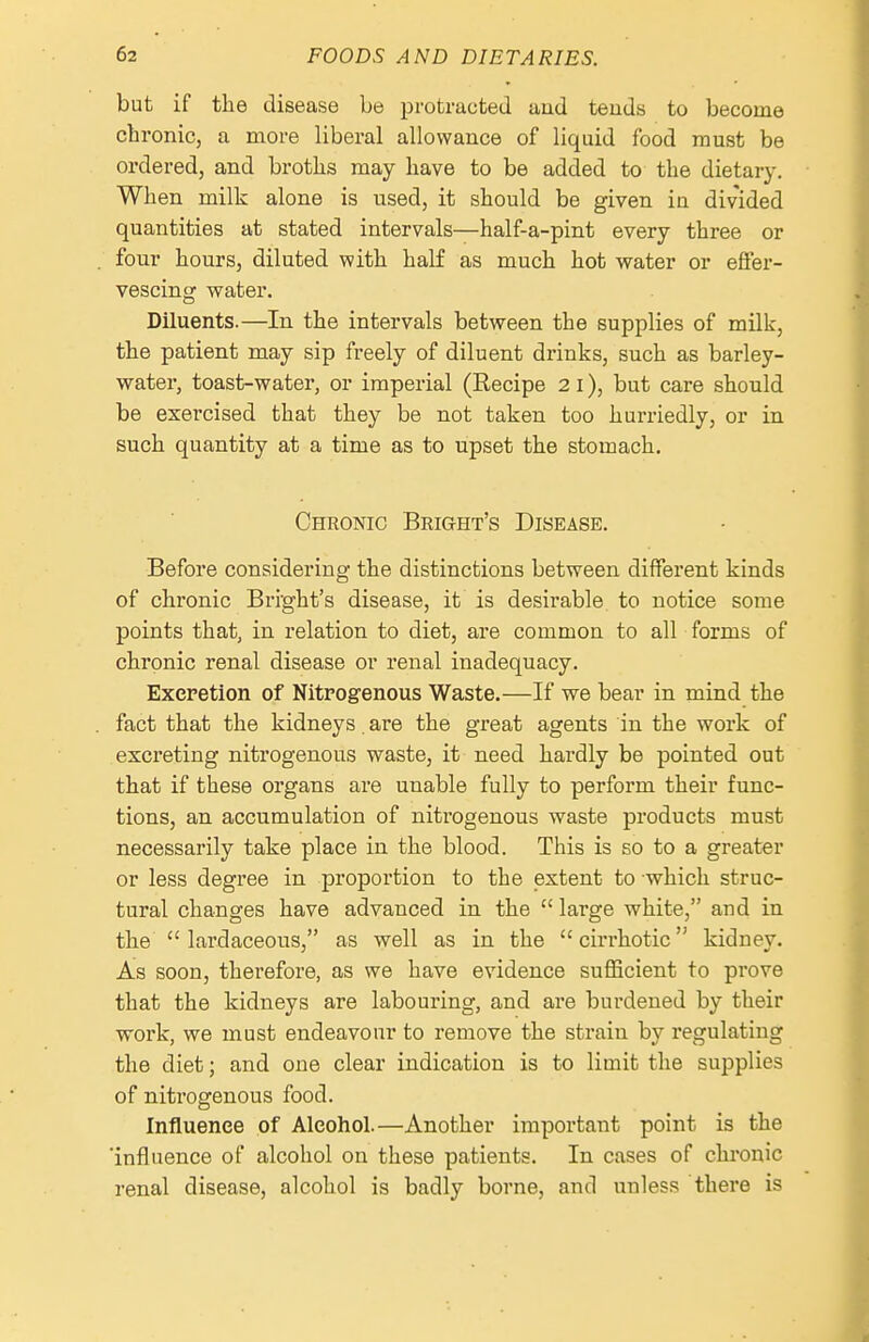 but if the disease be protracted aud teuds to become chronic, a more liberal allowance of liquid food must be ordered, and broths may have to be added to the dietary. When milk alone is used, it should be given in divided quantities at stated intervals—half-a-pint every three or four hours, diluted with half as much hot water or effer- vescing water. Diluents.—In the intervals between the supplies of milk, the patient may sip freely of diluent drinks, such as barley- water, toast-water, or imperial (Recipe 2 I), but care should be exercised that they be not taken too hurriedly, or in such quantity at a time as to upset the stomach. Chronic Bright's Disease. Before considering the distinctions between different kinds of chronic Bright's disease, it is desirable to notice some points that, in relation to diet, are common to all forms of chronic renal disease or renal inadequacy. Excretion of NitFOgenous Waste.—If we bear in mind the fact that the kidneys. are the great agents in the work of excreting nitrogenous waste, it need hardly be pointed out that if these oi'gans are unable fully to perform their func- tions, an accumulation of nitrogenous waste products must necessarily take place in the blood. This is so to a greater or less degree in proportion to the extent to which struc- tural changes have advanced in the  lai'ge white, and in the  lardaceous, as well as in the  cirrhotic kidney. As soon, therefore, as we have evidence sufficient to prove that the kidneys are labouring, and are burdened by their work, we must endeavour to remove the strain by regulating the diet; and one clear indication is to limit the supplies of nitrogenous food. Influence of Alcohol.—Another important point is the 'influence of alcohol on these patients. In cases of chi-onic renal disease, alcohol is badly borne, and unless there is