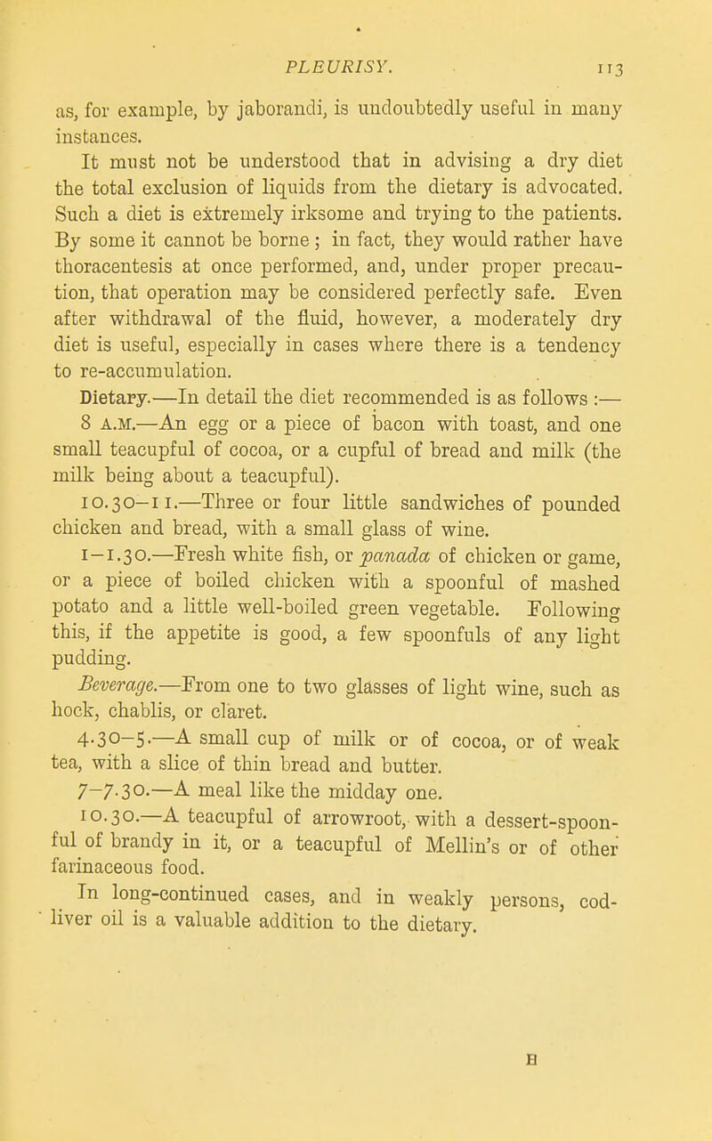 PLEURISY. as, for example, by jaborandi, is undoubtedly useful in many instances. It must not be understood tbat in advising a dry diet the total exclusion of liquids from the dietary is advocated. Such a diet is extremely irksome and trying to the patients. By some it cannot be borne; in fact, they would rather have thoracentesis at once performed, and, under proper precau- tion, that operation may be considered perfectly safe. Even after withdrawal of the fluid, however, a moderately dry diet is useful, especially in cases where there is a tendency to re-accumulation. Dietary.—In detail the diet recommended is as follows :— 8 A.M.—An egg or a piece of bacon with toast, and one smaU teacupful of cocoa, or a cupful of bread and milk (the milk being about a teacupful). 10.30-11.—Three or four little sandwiches of pounded chicken and bread, with a small glass of wine. I-1.30.—Fresh white fish, or panada of chicken or game, or a piece of boiled chicken with a spoonful of mashed potato and a little well-boiled green vegetable. Following this, if the appetite is good, a few spoonfuls of any light pudding. Beverage.—From one to two glasses of light wine, such as hock, chablis, or claret. 4.30-5.—A small cup of milk or of cocoa, or of weak tea, with a slice of thin bread and butter. 7-7.30.—A meal like the midday one. 10.30.—A teacupful of arrowroot, with a dessert-spoon- ful of brandy in it, or a teacupful of Mellin's or of other farinaceous food. In long-continued cases, and in weakly persons, cod- liver oil is a valuable addition to the dietary. B