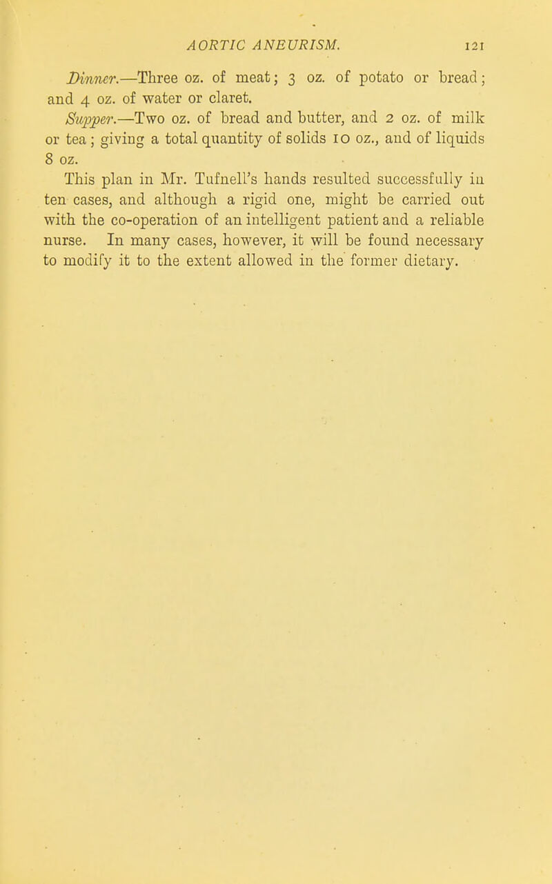 Dinner.—Three oz. of meat; 3 oz. of potato or bread; and 4 oz. of water or claret. Supper.—Two oz. of bread and butter, and 2 oz. of milk or tea; giving a total quantity of solids 10 oz., and of liquids 8 oz. This plan in Mr. Tufnell's hands resulted successfully in ten cases, and although a rigid one, might be carried out with the co-operation of an intelligent patient and a reliable nurse. In many cases, however, it will be found necessary to modify it to the extent allowed in the former dietary.