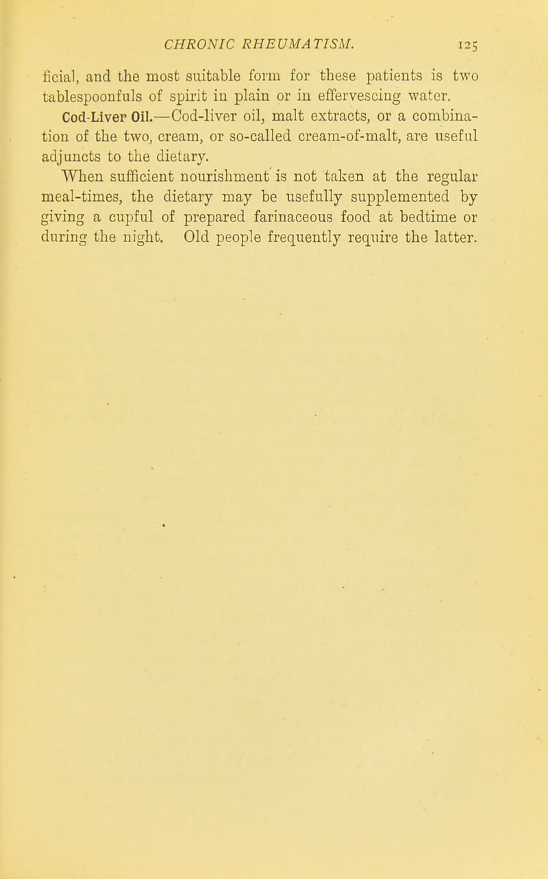 ficial, and the most suitable form for these patients is two tablespoonfuls of spirit iu plain or in effervescing water. Cod-Liver Oil.—Cod-liver oil, malt extracts, or a combina- tion of the two, cream, or so-called creara-of-malt, are useful adjuncts to the dietary. When sufficient nourishment is not taken at the regular meal-times, the dietary may be usefully supplemented by giving a cupful of prepared farinaceous food at bedtime or during the night. Old people frequently require the latter.