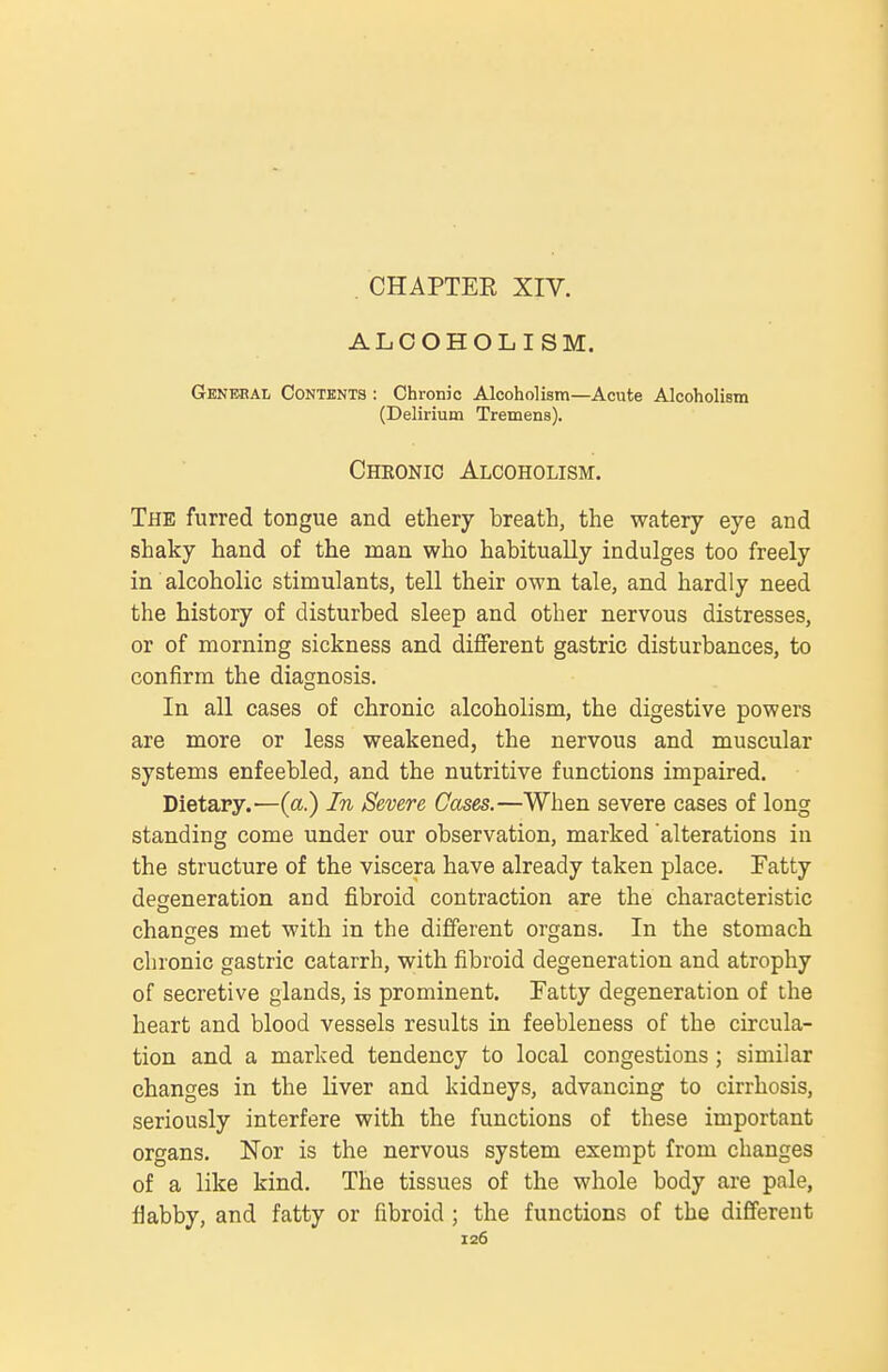 ALCOHOLISM. Genebal Contents : Chronic Alcoholism—Acute Alcoholism (Delirium Tremens). Chronic Alcoholism. The furred tongue and ethery breath, the watery eye and shaky hand of the man who habitually indulges too freely in alcoholic stimulants, tell their own tale, and hardly need the history of disturbed sleep and other nervous distresses, or of morning sickness and different gastric disturbances, to confirm the diagnosis. In all cases of chronic alcoholism, the digestive powers are more or less weakened, the nervous and muscular systems enfeebled, and the nutritive functions impaired. Dietary.—(a.) In Severe Cases.—When severe cases of long standing come under our observation, marked alterations in the structure of the viscera have already taken place. Fatty degeneration and fibroid contraction are the characteristic changes met with in the different organs. In the stomach chronic gastric catarrh, with fibroid degeneration and atrophy of secretive glands, is prominent. Fatty degeneration of the heart and blood vessels results in feebleness of the circula- tion and a marked tendency to local congestions ; similar changes in the liver and kidneys, advancing to cirrhosis, seriously interfere with the functions of these important organs. Nor is the nervous system exempt from changes of a like kind. The tissues of the whole body are pale, fiabby, and fatty or fibroid ; the functions of the different