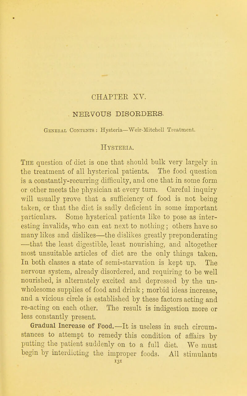 . NERVOUS DISORDERS. General Contents : Hysteria—Weir-Mitchell Treatment. Hysteeia. The question of diet is one that should bulk very largely in the treatment of all hysterical patients. The food question is a constantly-recurring difficulty, and one that in some form or other meets the physician at every turn. Careful inquiry ^vill usually prove that a sufficiency of food is not being taken, or that the diet is sadly deficient in some important particulars. Some hysterical patients like to pose as inter- esting invalids, who can eat next to nothing ; others have so many likes and dislikes—the dislikes greatly preponderating —that the least digestible, least nourishing, and altogether most unsuitable articles of diet are the only things taken. In both classes a state of semi-starvation is kept up. The nervous system, already disordered, and requiring to be well nourished, is alternately excited and depressed by the un- wholesome supplies of food and drink; morbid ideas increase, and a vicious circle is established by these factors acting and re-acting on each other. The result is indigestion more or less constantly present. Gradual Increase of Food.—It is useless in such circum- stances to attempt to remedy this condition of affairs by putting the patient suddenly on to a full diet. We must begin by interdicting the improper foods. All stimulants