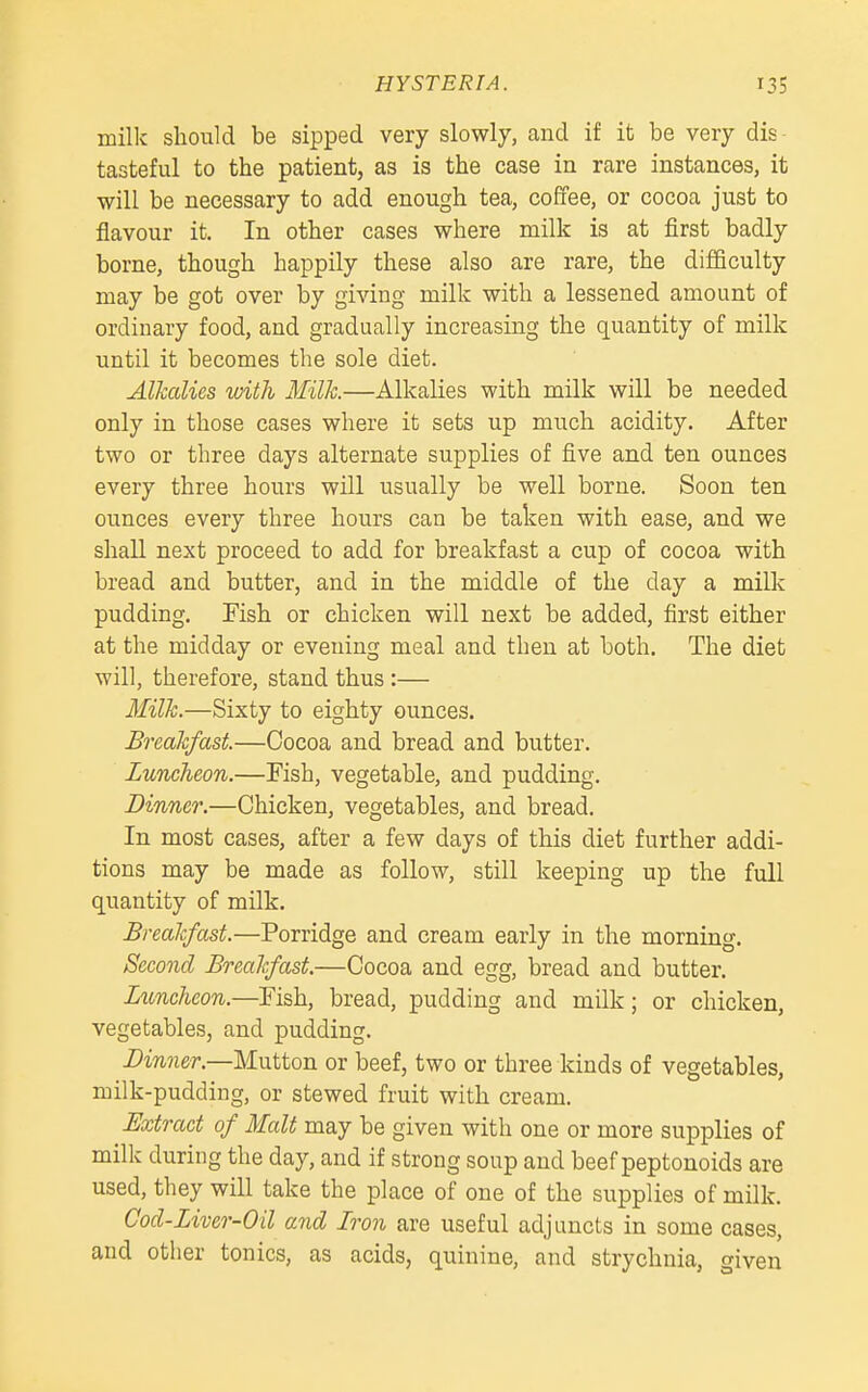 milk should be sipped very slowly, and if it be very dis- tasteful to the patient, as is the case in rare instances, it will be necessary to add enough tea, coffee, or cocoa just to flavour it. In other cases where milk is at first badly borne, though happily these also are rare, the difficulty may be got over by giving milk with a lessened amount of ordinary food, and gradually increasing the quantity of milk until it becomes the sole diet. Alkcdies with Milk.—Alkalies with milk will be needed only in those cases where it sets up much acidity. After two or three days alternate supplies of five and ten ounces every three hours will usually be well borne. Soon ten ounces every three hours can be taken with ease, and we shall next proceed to add for breakfast a cup of cocoa with bread and butter, and in the middle of the day a milk pudding. Fish or chicken will next be added, first either at the midday or evening meal and then at both. The diet will, therefore, stand thus:— Milk.—Sixty to eighty ounces. Breakfast.—Cocoa and bread and butter. Luncheon.—Fish, vegetable, and pudding. Dinner.—Chicken, vegetables, and bread. In most cases, after a few days of this diet further addi- tions may be made as follow, still keeping up the full quantity of milk. Breakfast.—Porridge and cream early in the morning. Second Breakfast—Cocoa and egg, bread and butter. Luncheon.—Fish, bread, pudding and milk; or chicken, vegetables, and pudding. Dinner.—Mutton or beef, two or three kinds of vegetables, milk-pudding, or stewed fruit with cream. Extract of Malt may be given with one or more supplies of milk during the day, and if strong soup and beef peptonoids are used, they will take the place of one of the supplies of milk. Cod-Liver-Oil and Iron are useful adjuncts in some cases, and other tonics, as acids, quinine, and strychnia, given