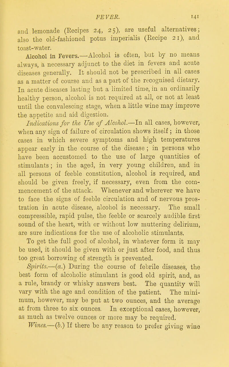 and lemonade (Recipes 24, 25), are useful alternatives; also the old-fashioned potus imperialis (Recipe 21), and toast-water. Alcohol in FeveFS.—Alcohol is often, but by no means always, a necessary adjunct to the diet in fevers and acute diseases generally. It should not be prescribed in all cases as a matter of course and as a part of the recognised dietary. In acute diseases lasting but a limited time, in an ordinarily healthy person, alcohol is not required at all, or not at least until the convalescing stage, when a little wine may improve the appetite and aid digestion. Indications for the Use of Alcohol.—In all cases, however, when any sign of failure of circulation shows itself; in those cases in which severe symptoms and high temperatures appear early in the course of the disease ; in persons who have been accustomed to the use of large quantities of stimulants ; in the aged, in very young children, and in all persons of feeble constitution, alcohol is required, and should be given freely, if necessary, even from the com- mencement of the attack. Whenever and wherever we have to face the signs of feeble circulation and of nervous pros- tration in acute disease, alcohol is necessary. The small compressible, rapid pulse, the feeble or scarcely audible first sound of the heart, with or without low muttering delirium, are sure indications for the use of alcoholic stimulants. To get the full good of alcohol, in whatever form it may be used, it should be given with or just after food, and thus too great borrowing of strength is prevented. Spirits.—(a.) During the course of febrile diseases, the best form of alcoholic stimulant is good old spirit, and, as a rule, brandy or whisky answers best. The quantity will vary with the age and condition of the patient. The mini- mum, however, may be put at two ounces, and the average at from three to six ounces. In exceptional cases, however, as much as twelve ounces or more may be required. Wines.—(&.) If there be any reason to prefer giving wiue