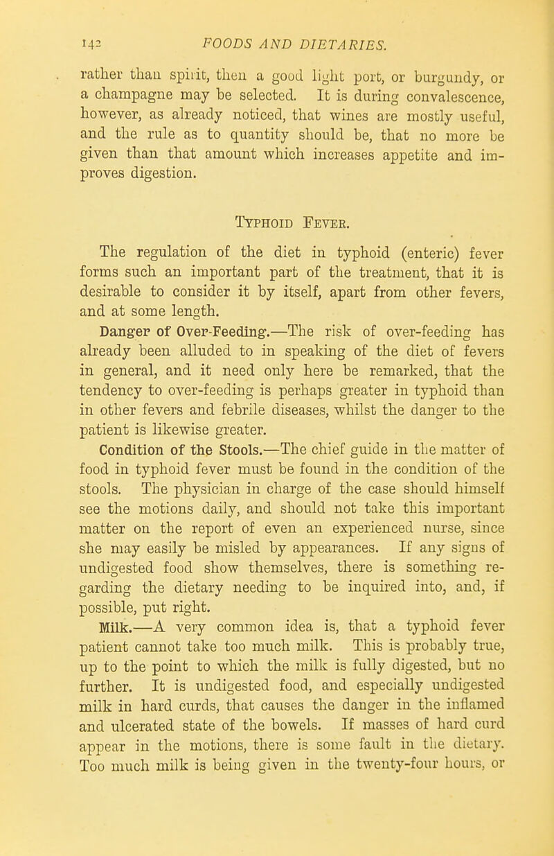 rather thau spirit, tlieu a good light port, or burgundy, or a champagne may be selected. It is during convalescence, however, as already noticed, that wines are mostly useful, and the rule as to quantity should be, that no more be given than that amount which increases appetite and im- proves digestion. Typhoid Fever. The regulation of the diet in typhoid (enteric) fever forms such an important part of the treatment, that it is desirable to consider it by itself, apart from other fevers, and at some length. Danger of Over-Feeding.—The risk of over-feeding has already been alluded to in speaking of the diet of fevers in general, and it need only here be remarked, that the tendency to over-feeding is perhaps greater in typhoid than in other fevers and febrile diseases, whilst the danger to the patient is likewise greater. Condition of the Stools.—The chief guide in the matter of food in typhoid fever must be found in the condition of the stools. The physician in charge of the case should himself see the motions daily, and should not take this important matter on the report of even an experienced nurse, since she may easily be misled by appearances. If any signs of undigested food show themselves, there is something re- garding the dietary needing to be inquired into, and, if possible, put right. Milk.—A very common idea is, that a typhoid fever patient cannot take too much milk. This is probably true, up to the point to which the milk is fully digested, but no further. It is undigested food, and especially undigested milk in hard curds, that causes the danger in the inflamed and ulcerated state of the bowels. If masses of hard curd appear in the motions, there is some fault in the dietary. Too much milk is being given in the twenty-four hours, or