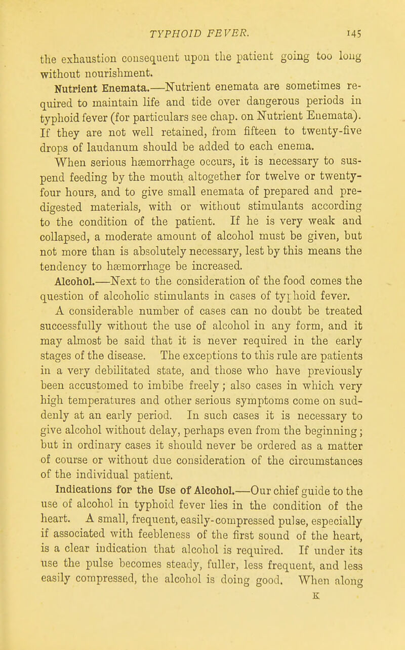 the exhaustion consequent upon the patient going too long without nourishment. Nutrient Enemata.—Nutrient enemata are sometimes re- quired to maintain life and tide over dangerous periods in typhoid fever (for particulars see chap, on Nutrient Enemata). If they are not well retained, from fifteen to twenty-five drops of laudanum should be added to each enema. When serious haemorrhage occurs, it is necessary to sus- pend feeding by the mouth altogether for twelve or twenty- four hours, and to give small enemata of prepared and pre- digested materials, with or without stimulants according to the condition of the patient. If he is very weak and collapsed, a moderate amount of alcohol must be given, but not more than is absolutely necessary, lest by this means the tendency to haemorrhage be increased. Alcohol.—Next to the consideration of the food comes the question of alcoholic stimulants in cases of typhoid fever. A considerable number of cases can no doubt be treated successfully without the use of alcohol in any form, and it may almost be said that it is never required in the early stages of the disease. The exceptions to this rule are patients in a very debilitated state, and those who have previously been accustomed to imbibe freely; also cases in which very high temperatures and other serious symptoms come on sud- denly at an early period. In such cases it is necessary to give alcohol without delay, perhaps even from the beginning; but in ordinary cases it should never be ordered as a matter of course or without due consideration of the circumstances of the individual patient. Indications for the Use of Alcohol.—Our chief guide to the use of alcohol in typhoid fever lies in the condition of the heart. A small, frequent, easily-compressed pulse, especially if associated with feebleness of the first sound of the heart, is a clear indication that alcohol is required. If under its use the pulse becomes steady, fuller, less frequent, and less easily compressed, the alcohol is doing good. When aloncr K