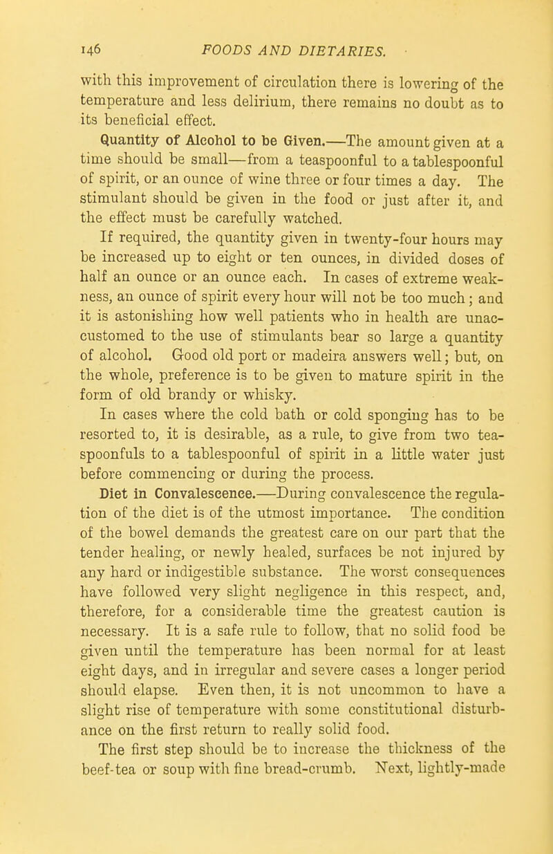 with this improvement of circulation there is lowering of the temperature and less delirium, there remains no doubt as to its beneficial effect. Quantity of Alcohol to be Given.—The amount given at a time should be small—from a teaspoonf ul to a tablespoonful of spirit, or an ounce of wine three or four times a day. The stimulant should be given in the food or just after it, and the effect must be carefully watched. If required, the quantity given in twenty-four hours may be increased up to eight or ten ounces, in divided doses of half an ounce or an ounce each. In cases of extreme weak- ness, an ounce of spirit every hour will not be too much; and it is astonishing how well patients who in health are unac- customed to the use of stimulants bear so large a quantity of alcohol. Good old port or madeira answers well; but, on the whole, preference is to be given to mature spirit in the form of old brandy or whisky. In cases where the cold bath or cold sponging has to be resorted to, it is desirable, as a rule, to give from two tea- spoonfuls to a tablespoonful of spirit in a little water just before commencing or during the process. Diet in Convalescence.—During convalescence the regula- tion of the diet is of the utmost importance. The condition of the bowel demands the greatest care on our part that the tender healing, or newly healed, surfaces be not injured by any hard or indigestible substance. The worst consequences have followed very slight negligence in this respect, and, therefore, for a considerable time the greatest caution is necessary. It is a safe rule to follow, that no solid food be given until the temperature has been normal for at least eight days, and in irregular and severe cases a longer period should elapse. Even then, it is not uncommon to have a slight rise of temperature with some constitutional disturb- ance on the first return to really solid food. The first step should be to increase the thickness of the beef-tea or soup with fine bread-crumb. Next, lightly-made