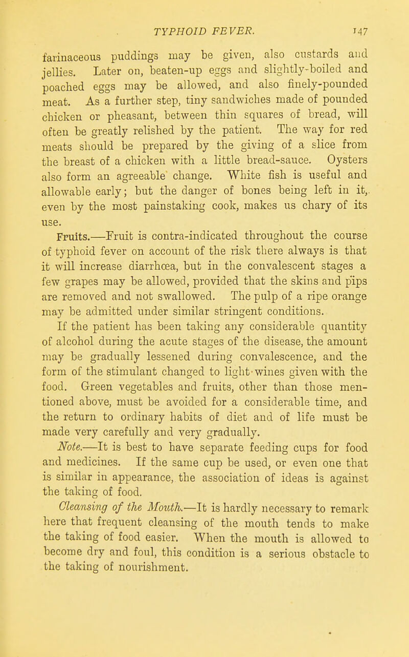 farinaceous puddings may be given, also custards and jellies. Later on, beaten-up eggs and slightly-boiled and poached eggs may be allowed, and also finely-pounded meat. As a further step, tiny sandwiches made of pounded chicken or pheasant, between thin squares of bread, will often be greatly relished by the patient. The way for red meats should be prepared by the giving of a slice from the breast of a chicken with a little bread-sauce. Oysters also form an agreeable change. White fish is useful and allowable early; but the danger of bones being left in it,, even by the most painstaking cook, makes us chary of its use. Fruits.—Fruit is contra-indicated throughout the course of typhoid fever on account of the risk there always is that it will increase diarrhoea, but in the convalescent stages a few grapes may be allowed, provided that the skins and pips are removed and not swallowed. The pulp of a ripe orange may be admitted under similar stringent conditions. If the patient has been taking any considerable quantity of alcohol during the acute stages of the disease, the amount may be gradually lessened during convalescence, and the form of the stimulant changed to light'wines given with the food. Green vegetables and fruits, other than those men- tioned above, must be avoided for a considerable time, and the return to ordinary habits of diet and of life must be made very carefully and very gradually. Note.—It is best to have separate feeding cups for food and medicines. If the same cup be used, or even one that is similar in appearance, the association of ideas is against the taking of food. Cleansing of the Mouth.—It is hardly necessary to remark here that frequent cleansing of the mouth tends to make the taking of food easier. When the mouth is allowed to become dry and foul, this condition is a serious obstacle to the taking of nourishment.