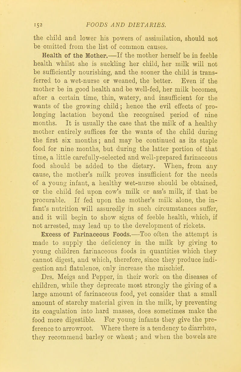 the child and lower his powers of assimilation, should not be omitted from the list of common causes. Health of the Mother.—If the mother herself be in feeble health whilst she is suckling her child, her milk will not be sufficiently nourishing, and the sooner the child is trans- ferred to a wet-nurse or weaned, the better. Even if the mother be in good health and be well-fed, her milk becomes, after a certain time, thin, watery, and insufficient for the wants of the growing child; hence the evil effects of pro- longing lactation beyond the recognised period of nine months. It is usually the case that the milk of a healthy mother entirely suffices for the wants of the child during the first six months; and may be continued as its staple food for nine months, but during the latter portion of that time, a little carefully-selected and well-prepared farinaceous food should be added to the dietary. When, from any cause, the mother's milk proves insufficient for the needs of a young infant, a healthy wet-nurse should be obtained, or the child fed upon cow's milk or ass's milk, if that be procurable. If fed upon the mother's milk alone, the in- fant's nutrition will assuredly in such circumstances suffer, and it will begin to show signs of feeble health, which, if not arrested, may lead up to the development of rickets. Excess of Fapinaeeous Foods.—Too often the attempt is made to supply the deficiency in the milk by giving to young children farinaceous foods in quantities which they cannot digest, and which, therefore, since they produce indi- gestion and flatulence, only increase the mischief. Drs. Meigs and Pepper, in their work on the diseases of children, while they deprecate most strongly the giving of a large amount of farinaceous food, yet consider that a small amount of starchy material given in the milk, by preventing its coagulation into hard masses, does sometimes make the food more digestible. For young infants they give the pre- ference to arrowroot. Where there is a tendency to diarrhoea, they recommend barley or wheat; and when the bowels are