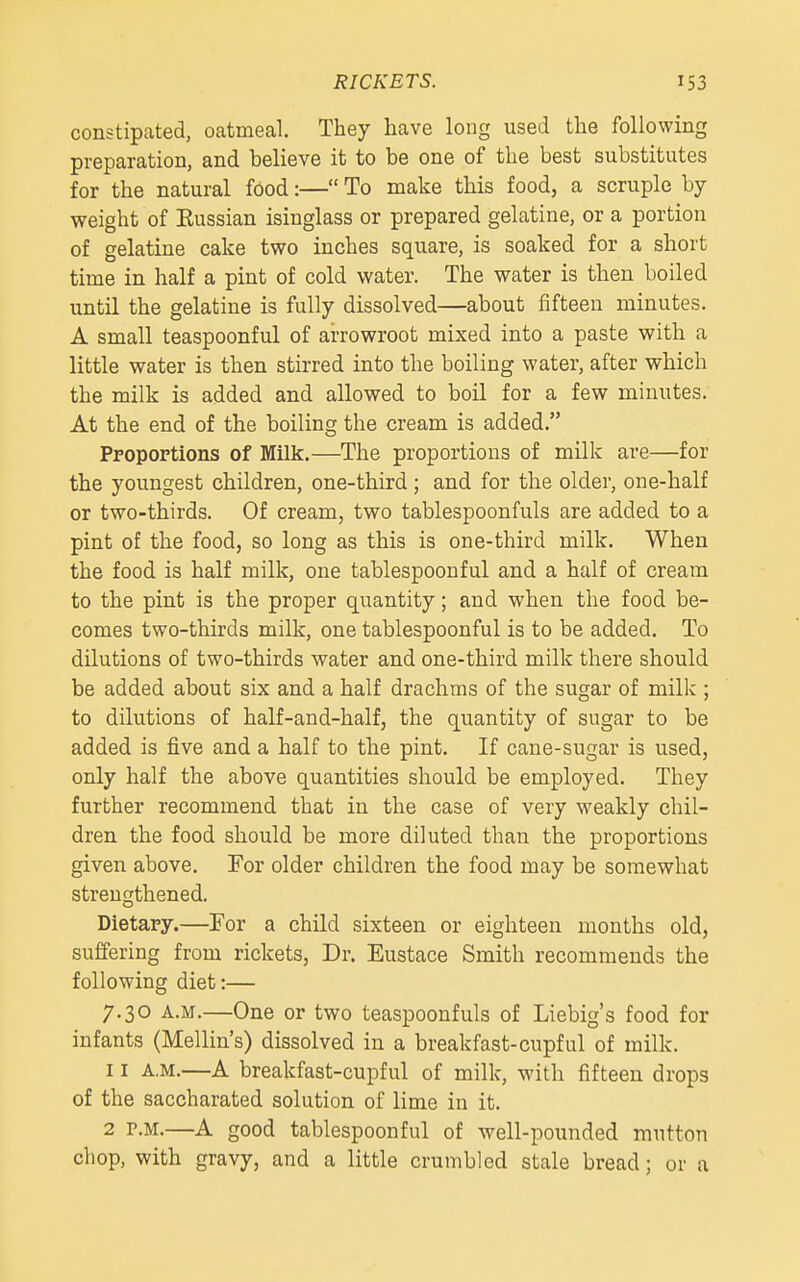 constipated, oatmeal. They have long used the following preparation, and believe it to be one of the best substitutes for the natural food:— To make this food, a scruple by weight of Eussian isinglass or prepared gelatine, or a portion of gelatine cake two inches square, is soaked for a short time in half a pint of cold water. The water is then boiled until the gelatine is fully dissolved—about fifteen minutes. A small teaspoonful of arrowroot mixed into a paste with a little water is then stirred into the boiling water, after which the milk is added and allowed to boil for a few minutes. At the end of the boiling the cream is added. Proportions of Milk.—The proportions of milk are—for the youngest children, one-third; and for the older, one-half or two-thirds. Of cream, two tablespoonfuls are added to a pint of the food, so long as this is one-third milk. When the food is half milk, one tablespoonful and a half of cream to the pint is the proper quantity; and when the food be- comes two-thirds milk, one tablespoonful is to be added. To dilutions of two-thirds water and one-third milk there should be added about six and a half drachms of the sugar of milk ; to dilutions of half-and-half, the quantity of sugar to be added is five and a half to the pint. If cane-sugar is used, only half the above quantities should be employed. They further recommend that in the case of very weakly chil- dren the food should be more diluted than the proportions given above. For older children the food may be somewhat strengthened. Dietary.—For a child sixteen or eighteen months old, suffering from rickets. Dr. Eustace Smith recommends the following diet:— 7.30 A.M.—One or two teaspoonfuls of Liebig's food for infants (Mellin's) dissolved in a breakfast-cupful of milk. 11 A.M.—A breakfast-cupful of milk, with fifteen drops of the saccharated solution of lime in it. 2 P.M.—A good tablespoonful of well-pounded mutton chop, with gravy, and a little crumbled stale bread; or a