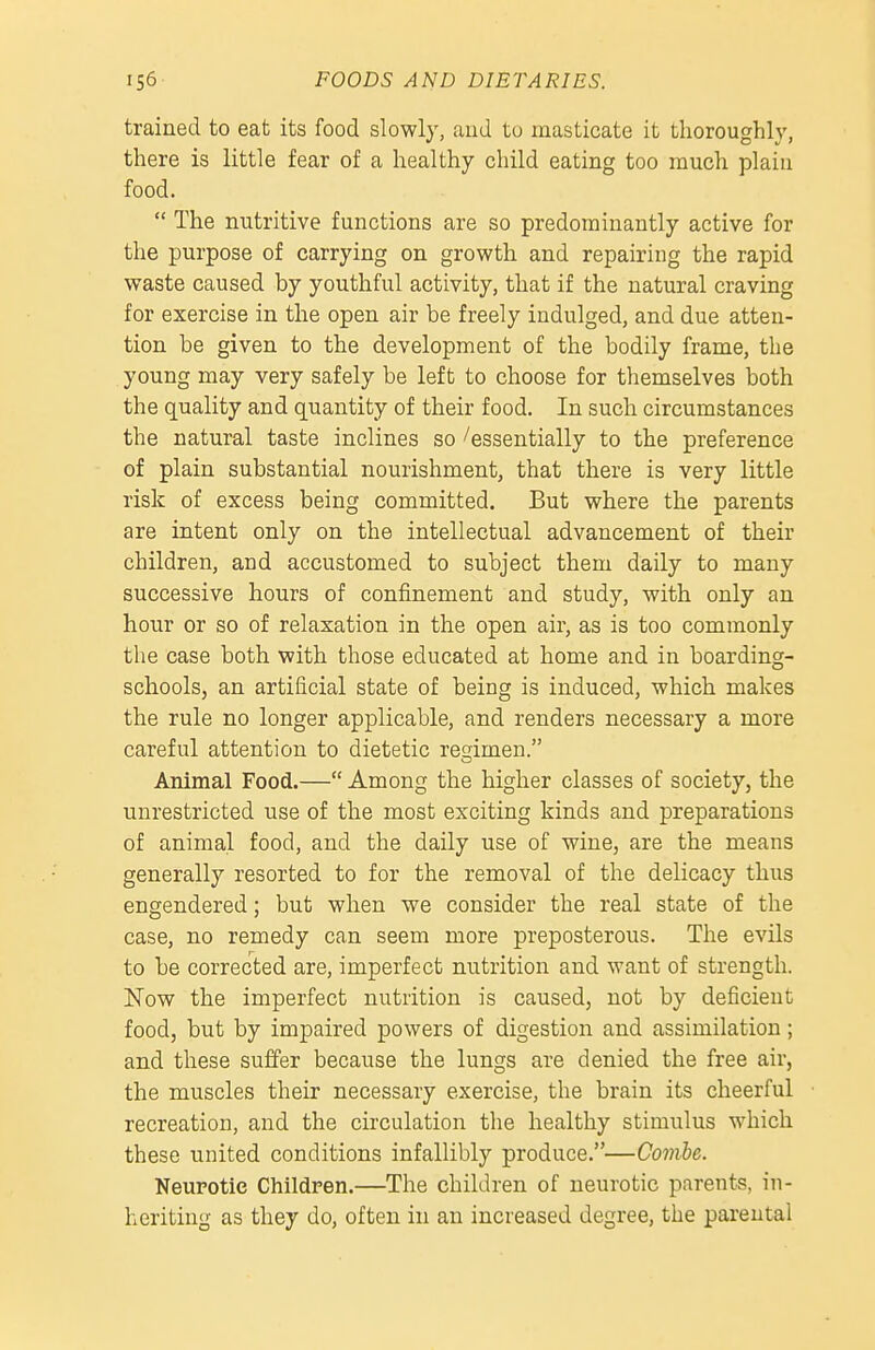 trained to eat its food slowly, and to masticate it thoroughly, there is little fear of a healthy child eating too much plain food.  The nutritive functions are so predominantly active for the purpose of carrying on growth and repairing the rapid waste caused by youthful activity, that if the natural craving for exercise in the open air be freely indulged, and due atten- tion be given to the development of the bodily frame, the young may very safely be left to choose for themselves both the quality and quantity of their food. In such circumstances the natural taste inclines so''essentially to the preference of plain substantial nourishment, that there is very little risk of excess being committed. But where the parents are intent only on the intellectual advancement of their children, and accustomed to subject them daily to many successive hours of confinement and study, with only an hour or so of relaxation in the open air, as is too commonly the case both with those educated at home and in boarding- schools, an artificial state of being is induced, which makes the rule no longer applicable, and renders necessary a more careful attention to dietetic resrimen. Animal Food.— Among the higher classes of society, the unrestricted use of the most exciting kinds and preparations of animal food, and the daily use of wine, are the means generally resorted to for the removal of the delicacy thus engendered; but when we consider the real state of the case, no remedy can seem more preposterous. The evils to be corrected are, imperfect nutrition and want of strength. Now the imperfect nutrition is caused, uot by deficient food, but by impaired powers of digestion and assimilation; and these suffer because the lungs are denied the free air, the muscles their necessary exercise, the brain its cheerful recreation, and the circulation the healthy stimulus which these united conditions infallibly produce.—Comhe. Neurotic Children.—The children of neurotic parents, in- heriting as they do, often in an increased degree, the parental