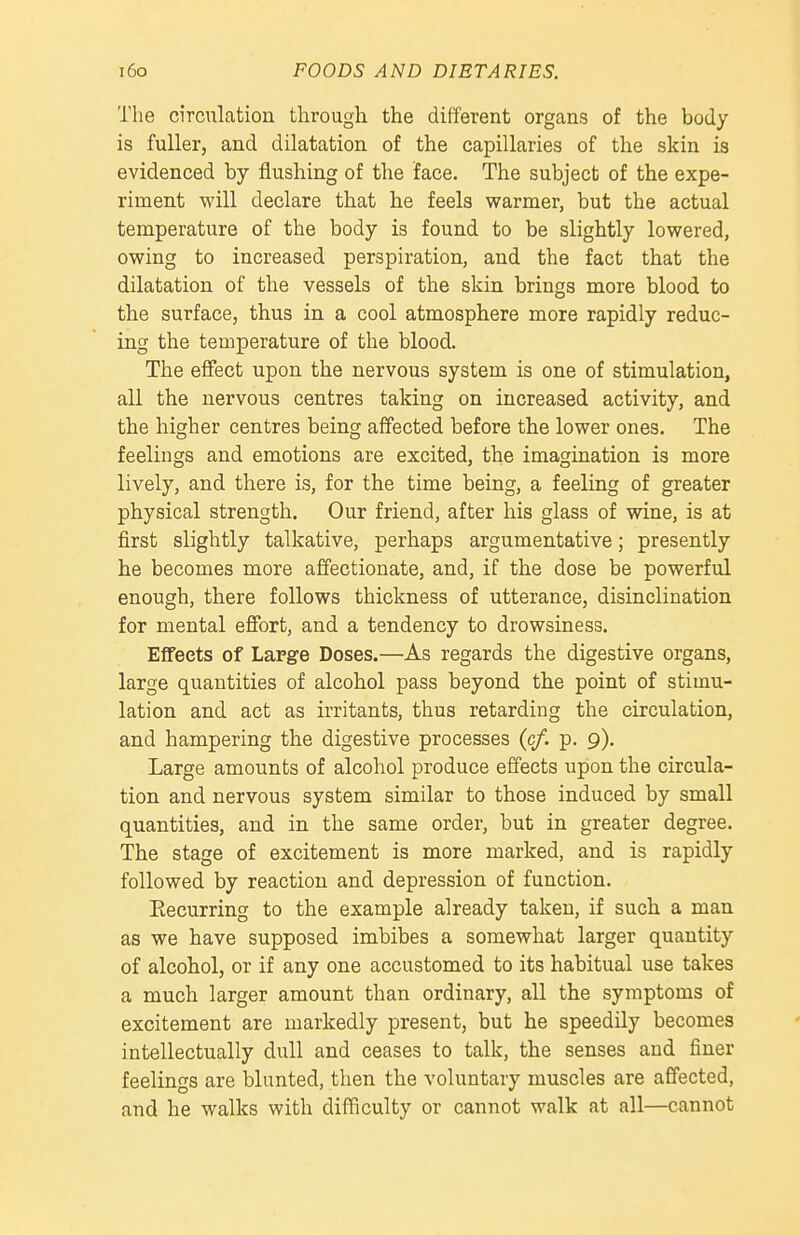 The circulation through the different organs of the body is fuller, and dilatation of the capillaries of the skin is evidenced by flushing of the face. The subject of the expe- riment will declare that he feels warmer, but the actual temperature of the body is found to be slightly lowered, owing to increased perspiration, and the fact that the dilatation of the vessels of the skin brings more blood to the surface, thus in a cool atmosphere more rapidly reduc- ing the teroperature of the blood. The efiect upon the nervous system is one of stimulation, all the nervous centres taking on increased activity, and the higher centres being affected before the lower ones. The feelings and emotions are excited, the imagination is more lively, and there is, for the time being, a feeling of greater physical strength. Our friend, after his glass of wine, is at first slightly talkative, perhaps argumentative; presently he becomes more affectionate, and, if the dose be powerful enough, there follows thickness of utterance, disinclination for mental efibrt, and a tendency to drowsiness. Effects of Large Doses.—As regards the digestive organs, large quantities of alcohol pass beyond the point of stimu- lation and act as irritants, thus retarding the circulation, and hampering the digestive processes (c/. p. 9). Large amounts of alcohol produce effects upon the circula- tion and nervous system similar to those induced by small quantities, and in the same order, but in greater degree. The stage of excitement is more marked, and is rapidly followed by reaction and depression of function. Eecurring to the example already taken, if such a man as we have supposed imbibes a somewhat larger quantity of alcohol, or if any one accustomed to its habitual use takes a much larger amount than ordinary, all the symptoms of excitement are markedly present, but he speedily becomes intellectually dull and ceases to talk, the senses and finer feelings are blunted, then the voluntary muscles are affected, and he walks with difficulty or cannot walk at all—cannot