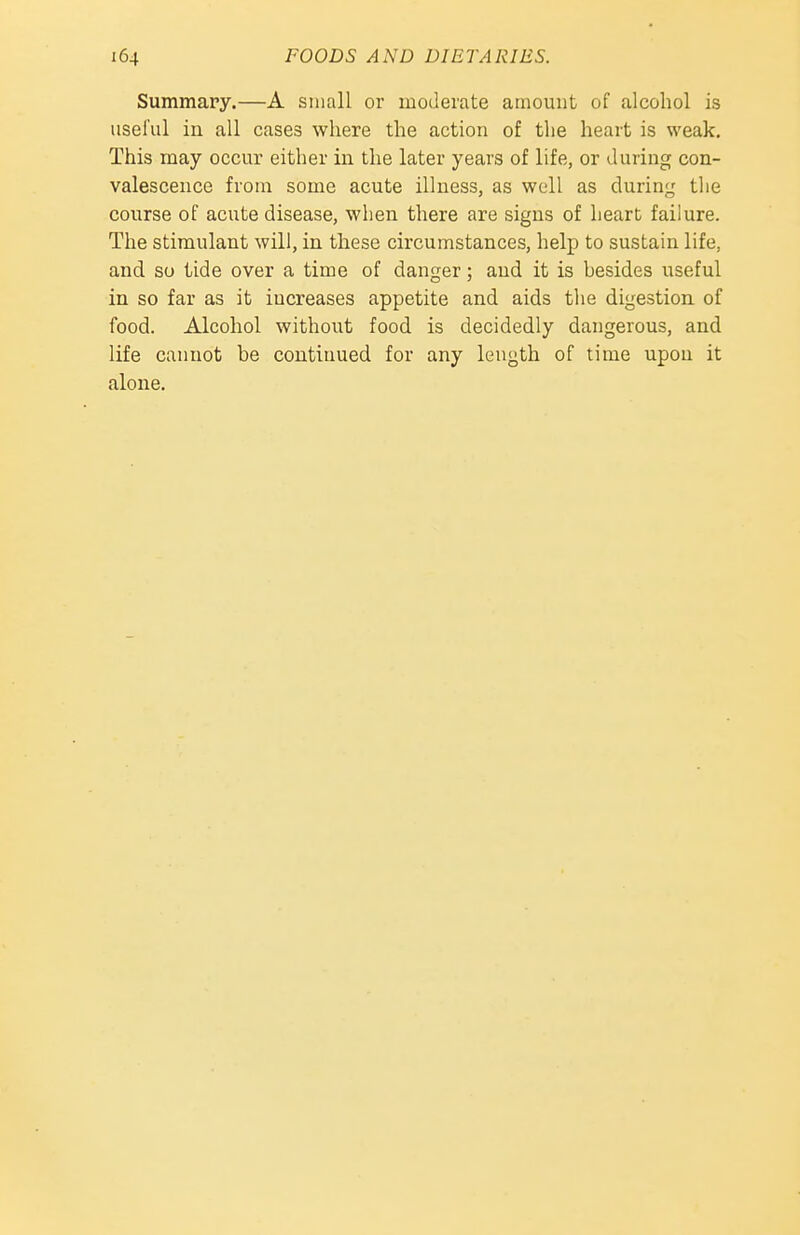 Summary.—A small or moderate amount of alcohol is useful iu all cases where the action of the heart is weak. This may occur either in the later years of life, or during con- valescence from some acute illness, as well as during the course of acute disease, when there are signs of heart failure. The stimulant will, in these circumstances, help to sustain life, and so tide over a time of danger; and it is hesides useful in so far as it increases appetite and aids the digestion of food. Alcohol without food, is decidedly dangerous, and life cannot be continued for any length of time upon it alone.