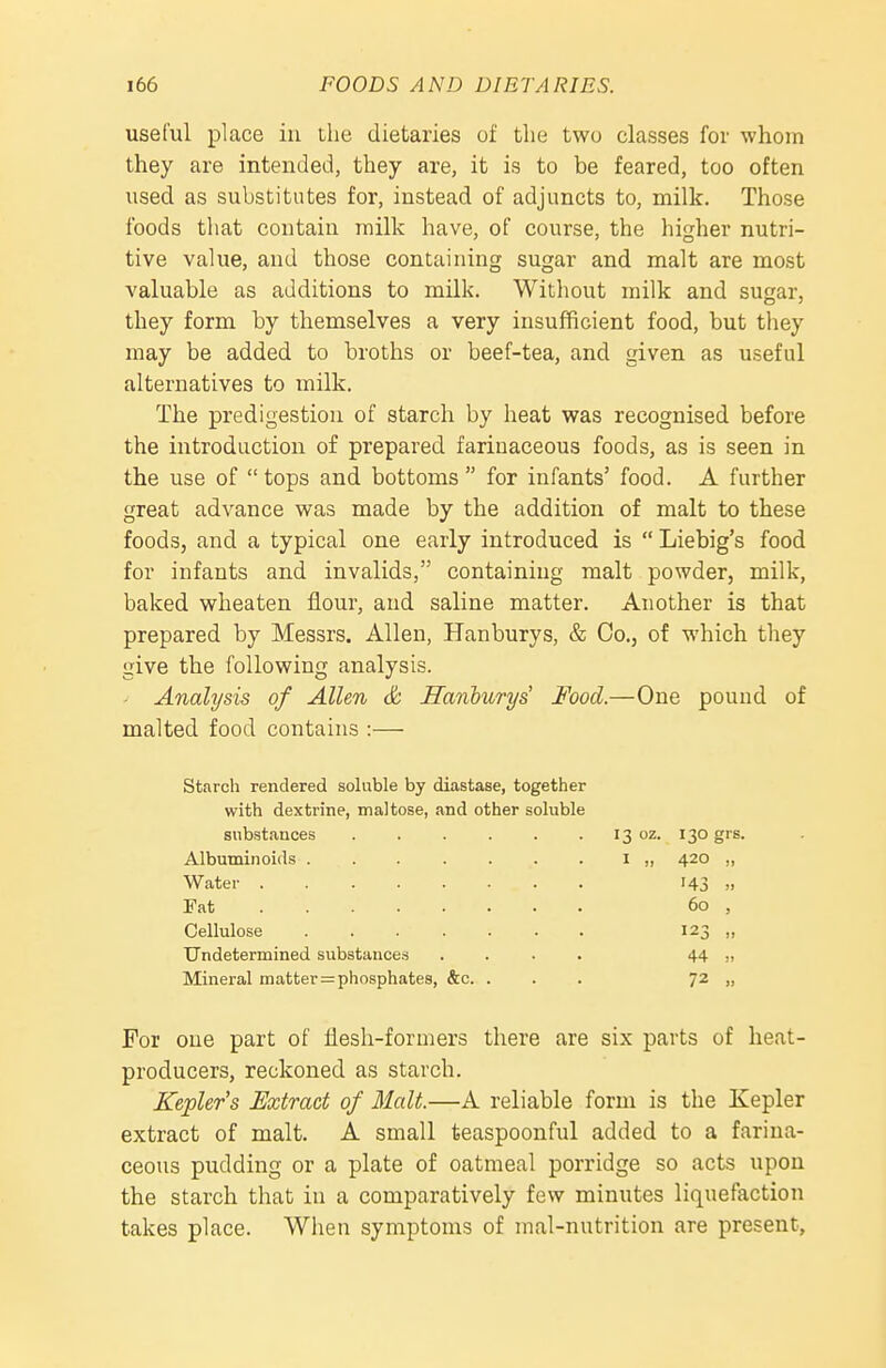 useful place iu the dietaries of the two classes for whom they are intended, they are, it is to be feared, too often used as substitutes for, instead of adjuncts to, milk. Those foods that contain milk have, of course, the higher nutri- tive value, and those contaiuing sugar and malt are most valuable as additions to milk. Witliout milk and sugar, they form by themselves a very insufficient food, but they may be added to broths or beef-tea, and given as useful alternatives to milk. The predigestion of starch by heat was recognised before the introduction of prepared farinaceous foods, as is seen in the use of  tops and bottoms  for infants' food. A further great advance was made by the addition of malt to these foods, and a typical one early introduced is  Liebig's food for infants and invalids, containing malt powder, milk, baked wheaten flour, and saline matter. Another is that prepared by Messrs. Allen, Hanburys, & Co., of which they give the following analysis. Analysis of Allen & Hanhurys' Food.—One pound of malted food contains :— Starch rendered soluble by diastase, together with dextrine, maltose, and other soluble substances 13 oz. 130 grs. Albuminoids I „ 420 ,, Water Hj >. Fat 60 , Cellulose 123 „ Undetermined substances .... 44 n Mineral matterphosphates, &c. ... 72 „ For one part of flesh-formers there are six parts of heat- producers, reckoned as starch. Kepler's Extract of Malt.—A reliable form is the Kepler extract of malt. A small teaspoonful added to a farina- ceous pudding or a plate of oatmeal porridge so acts upon the starch that in a comparatively few minutes liquefaction takes place. When symptoms of mal-nutrition are present.