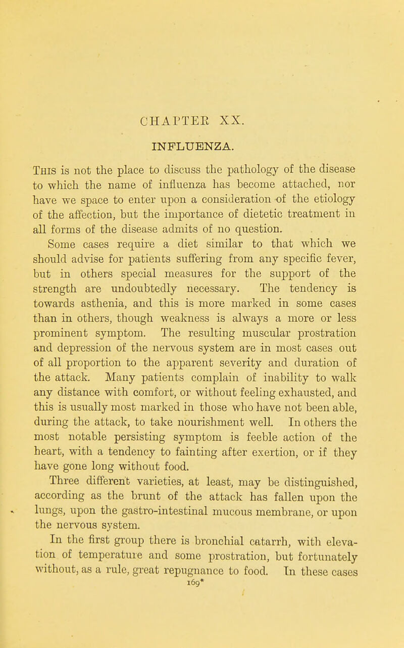 CHATTER XX. INFLUENZA. This is not the place to discuss the pathology of the disease to which the name of influenza has become attached, nor have we space to enter upon a consideration of the etiology of the affection, but the importance of dietetic treatment in all forms of the disease admits of no question. Some cases require a diet similar to that which we should advise for patients suffering from any specific fever, but in others special measures for the support of the strength are undoubtedly necessary. The tendency is towards asthenia, and this is more marked in some cases than in others, though weakness is always a more or less prominent symptom. The resulting muscular prostration and depression of the nervous system are in most cases out of all proportion to the apparent severity and duration of the attack. Many patients complain of inability to walk any distance with comfort, or without feeling exhausted, and this is usually most marked in those who have not been able, during the attack, to take nourishment well. In others the most notable persisting symptom is feeble action of the heart, with a tendency to fainting after exertion, or if they have gone long without food. Three different varieties, at least, may be distinguished, according as the brunt of the attack has fallen upon the lungs, upon the gastro-intestinal mucous membrane, or upon the nervous system. In the first group there is bronchial catarrh, with eleva- tion of temperature and some prostration, but fortunately without, as a rule, great repugnance to food. In these cases 169*