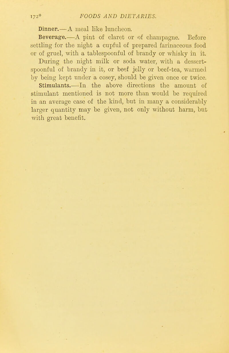 Dinner.—A meal like luncheon. Beverage.—A pint of claret or of champagne. Before settling for the night a cupful of prepared farinaceous food or of gruel, with a tablespoonful of brandy or whisky in it. During the night milk or soda water, with a dessert- spoonful of brandy iu it, or beef jelly or beef-tea, warmed by being kept under a cosey, should be given once or twice. Stimulants.—In the above directions the amount of stimulant mentioned is not more than would be required in an average case of the kind, but in many a considerably larger quantity may be given, not only without harm, but with great benefit.