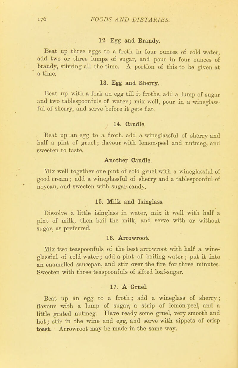 12. Egg and Brandy. Beat up three eggs to a froth in four ounces of cold water, add two or three lumps of sugar, and pour in four ounces of brandy, stirring all the time. A portion of this to be given at a time. 13. Egg and Sherry. Beat up with a fork an egg till it froths, add a lump of sugar and two tablespoonfuls of water; mix well, pour in a wineglass- ful of sherry, and serve before it gets flat. 14. Caudle. ■ Beat up an egg to a froth, add a wineglassful of sherry and half a pint of gruel; flavour with lemon-peel and nutmeg, and sweeten to taste. Another Caudle. Mix well together one pint of cold gruel with a wineglassful of good cream ; add a wineglassful of sherry and a tablespoonful of noyeau, and sweeten with sugar-candy. 15. Milk and Isinglass. Dissolve a little isinglass in water, mix it well with half a pint of milk, then boil the milk, and serve with or without sugar, as preferred. 16. Arrowroot. Mix two teaspoonfuls of the best arrovsa'oot with half a wine- glassful of cold water; add a pint of boiling water; put it into an enamelled saucepan, and stir over the fire for three minutes. Sweeten with three teaspoonfuls of sifted loaf-sugar. 17. A Gruel. Beat up an egg to a froth; add a wineglass of sherry; flavour with a lump of sugar, a strip of lemon-peel, and a little grated nutmeg. Have ready some gruel, very smooth and hot; stir in the wine and egg, and serve with sippets of crisp toast. Arrowroot may be made in the same way.