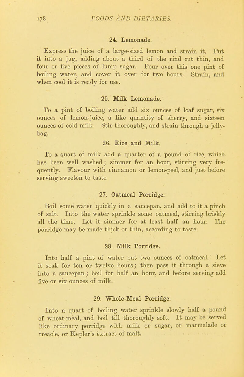 24. Lemonade. Express the juice of a large-sized lemon and strain it. Put it into a jug, adding about a third of the rind cut thin, and four or five pieces of lump sugar. Pour over this one pint of boiling water, and cover it over for two hours. Strain, and when cool it is ready for use. 25. Milk Lemonade. To a pint of boiling water add six ounces of loaf sugar, six ounces of lemon-juice, a like quantity of shei'ry, and sixteen ounces of cold milk. Stir thoroughlj'-, and strain through a jelly- bag. 26. Rice and Milk. To a quart of milk add a quarter of a pound of rice, which has been well washed ; simmer for an hour, stirring very fre- quently. Flavour with cinnamon or lemon-peel, and just before serving sweeten to taste. 27. Oatmeal Porridse. . Boil some water quickly in a saucej)an, and add to it a pinch of salt. Into the water sprinkle some oatmeal, stirring briskly all the time. Let it simmer for at least half an hour. The porridge may be made thick or thin, according to taste. 28. Milk Porridge. Into half a pint of water put two ounces of oatmeal. Let it soak for ten or twelve hours; then pass it through a sieve into a saucepan; boil for half an hour, and before serving add five or six ounces of milk. 29. Whole-Meal Porridge. Into a quart of boiling water sprinkle slowly half a pound of wheat-meal, and boil till thoroughly soft. It may be served like ordinary porridge with milk or sugar, or marmalade or treacle, or Kepler's extract of malt.