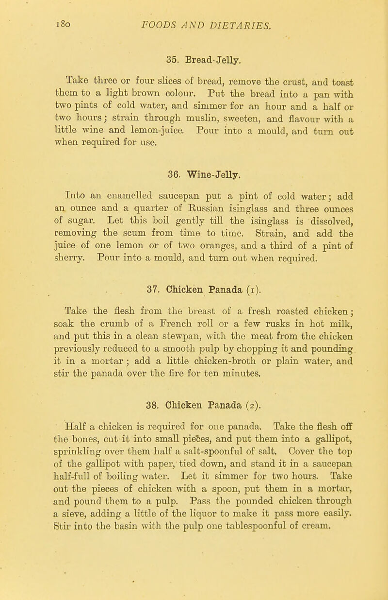 35. Bread-Jelly. Take three or four slices of bread, remove the crust, and toast them to a light brown colour. Put the bread into a pan with two pints of cold water, and simmer for an hour and a half or two hours; strain through muslin, sweeten, and flavour with a little wine and lemon-juice. Pour into a mould, and turn out when required for use. 36. Wine-Jelly. Into an enamelled saucepan put a pint of cold water; add an ounce and a quarter of Russian isinglass and three oimces of sugar. Let this boil gently till the isinglass is dissolved, removing the scum from time to time. Strain, and add the juice of one lemon or of two oranges, and a third of a pint of sherry. Pour into a mould, and turn out when required. 37. Chicken Panada (i). Take the flesh from the breast of a fresh roasted chicken; soak the crumb of a French roll or a few rusks in hot milk, and put this in a clean stewpan, with the meat from the chicken previously reduced to a smooth pulp by chopping it and pounding it in a mortar; add a little chicken-broth or plain water, and stir the panada over the fire for ten minutes. 38. Chicken Panada (2). Half a chicken is required for one panada. Take the flesh off the bones, cut it into small pietes, and put them into a gallipot, sprinkling over them half a salt-spoonful of salt. Cover the top of the gallipot with paper, tied down, and stand it in a saucepan half-full of boiling water. Let it simmer for two hours. Take out the pieces of chicken with a spoon, put them in a mortar, and pound them to a pulp. Pass the pounded chicken through a sieve, adding a. little of the liquor to make it pass more easily. Stir into the basin with the pulp one tablespoonful of cream.