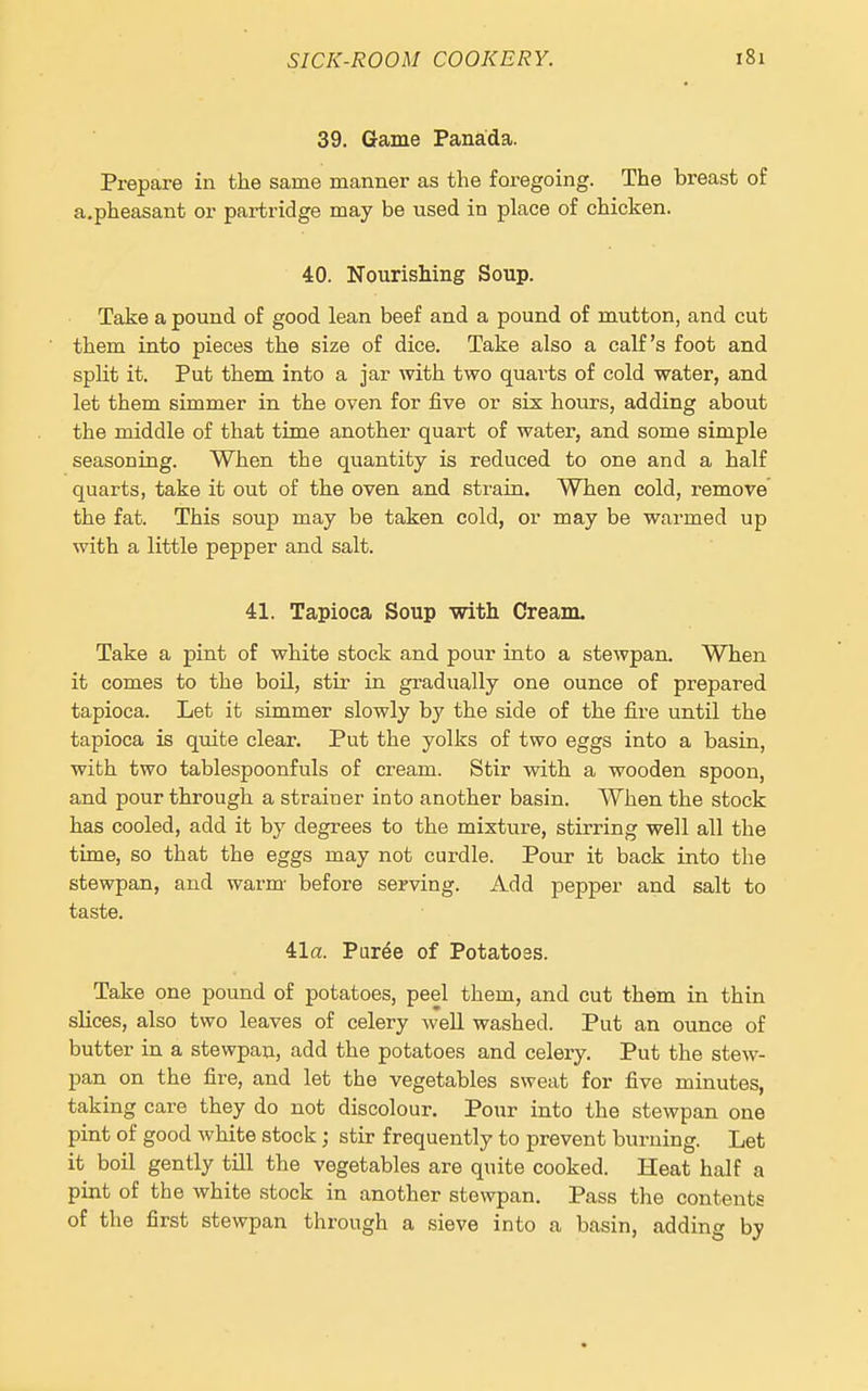 39. Game Panada. Prepare in the same manner as the foregoing. The breast of a.pheasant or partridge may be used in place of chicken. 40. Nourishing Soup. Take a pound of good lean beef and a pound of mutton, and cut them into pieces the size of dice. Take also a calf's foot and split it. Put them into a jar with two quarts of cold water, and let them simmer in the oven for five or six hours, adding about the middle of that time another quart of water, and some simple seasoning. When the quantity is reduced to one and a half quarts, take it out of the oven and strain. When cold, remove the fat. This soup may be taken cold, or may be warmed up with a little pepper and salt. 41. Tapioca Soup with Cream. Take a pint of white stock and pour into a stewpan. When it comes to the boil, stir in gradually one ounce of prepared tapioca. Let it simmer slowly by the side of the fire until the tapioca is quite clear. Put the yolks of two eggs into a basin, with two tablespoonfuls of cream. Stir with a wooden spoon, and pour through a strainer into another basin. When the stock has cooled, add it by degrees to the mixture, stirring well all the time, so that the eggs may not curdle. Pour it back into the stewpan, and warm- before serving. Add pepper and salt to taste. 41a. Pur^e of Potatoes. Take one pound of potatoes, peel them, and cut them in thin slices, also two leaves of celery well washed. Put an ounce of butter in a stewpan, add the potatoes and celery. Put the stew- pan on the fire, and let the vegetables sweat for five minutes, taking care they do not discolour. Pour into the stewpan one pint of good white stock; stir frequently to prevent burning. Let it boil gently tUl the vegetables are quite cooked. Heat half a pint of the white stock in another stewpan. Pass the contents of the first stewpan through a sieve into a basin, adding by