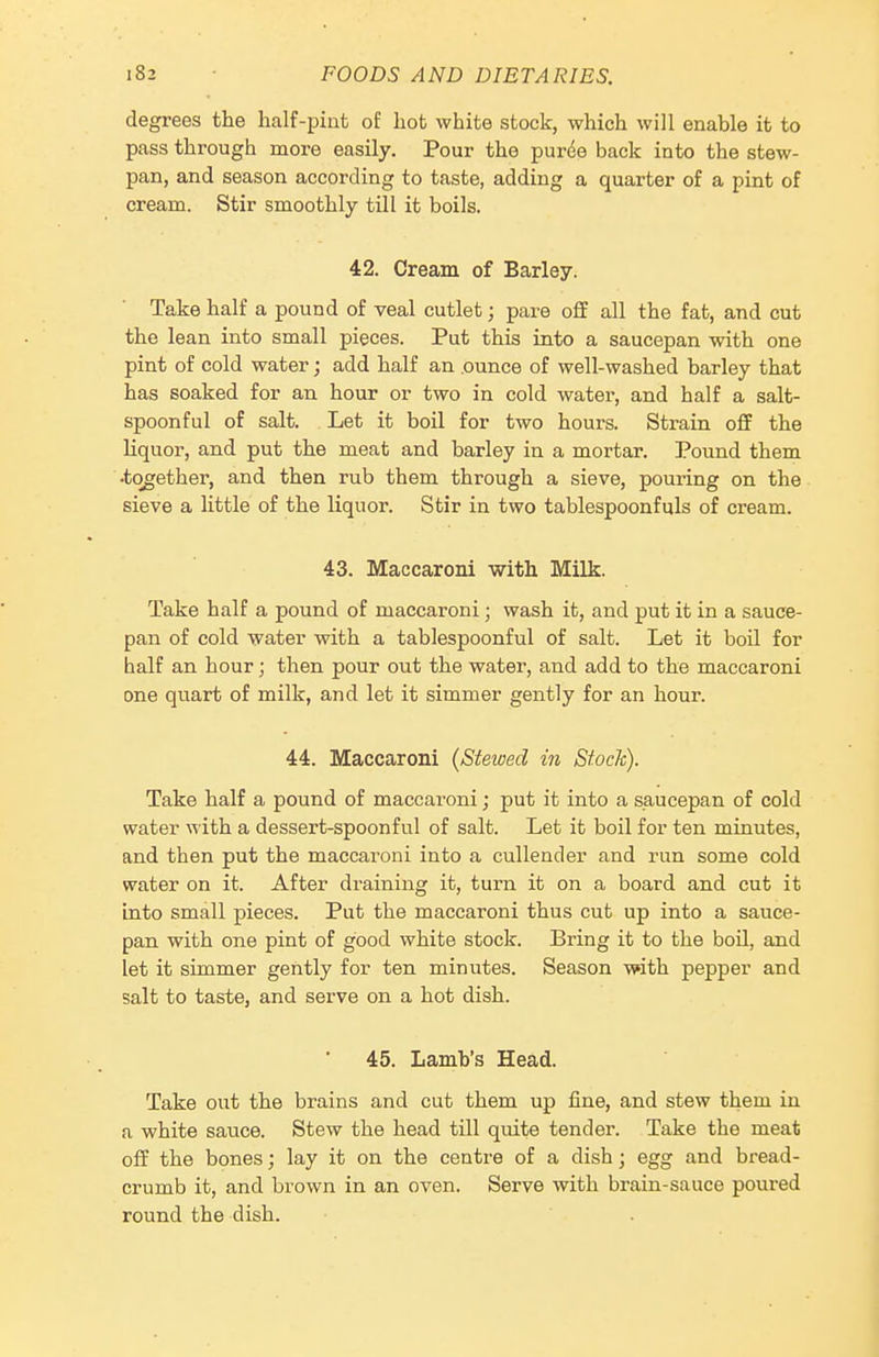 degrees the half-pint of hot white stock, which will enable it to pass through more easily. Pour the purde back into the stew- pan, and season according to taste, adding a quarter of a pint of cream. Stir smoothly till it boils. 42. Cream of Barley. Take half a pound of veal cutlet; pare off all the fat, and cut the lean into small pieces. Put this into a saucepan with one pint of cold water; add half an .ounce of well-washed barley that has soaked for an hour or two in cold water, and half a salt- spoonful of salt. Let it boil for two hours. Strain off the liquor, and put the meat and barley in a mortar. Pound them •together, and then rub them through a sieve, pouring on the sieve a little of the liquor. Stir in two tablespoonfuls of cream. 43. Maccaroni with Milk. Take half a pound of maccaroni; wash it, and put it in a sauce- pan of cold water with a tablespoonful of salt. Let it boil for half an hour; then pour out the water, and add to the maccaroni one quart of milk, and let it simmer gently for an hour. 44. Maccaroni (Stewed in Stock). Take half a pound of maccaroni; put it into a saucepan of cold water with a dessert-spoonful of salt. Let it boil for ten minutes, and then put the maccaroni into a cullender and run some cold water on it. After draining it, turn it on a board and cut it into small pieces. Put the maccaroni thus cut up into a sauce- pan with one pint of good white stock. Bring it to the boil, and let it simmer gently for ten minutes. Season with pepper and salt to taste, and serve on a hot dish. 45. Lamb's Head. Take out the brains and cut them up fine, and stew them in a white sauce. Stew the head till quite tender. Take the meat off the bones; lay it on the centre of a dish; egg and bread- crumb it, and brown in an oven. Serve with brain-sauce poured round the dish.