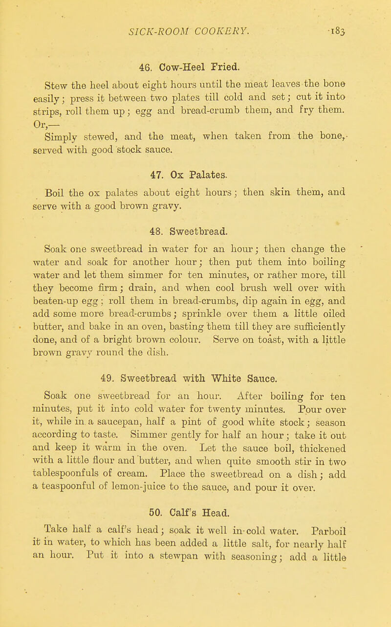 46. Cow-Heel Fried. Stew the heel about eight hours until the meat leaves the bone easily; press it between two plates till cold and set; cut it into strips, roll them up; egg and bread-crumb them, and fry them. Or- Simply stewed, and the meat, when taken from the bone,- served with good stock sauce. 47. Ox Palates. Boil the ox palates about eight hours; then skin them, and serve with a good brown gravy. 48. Sweetbread. Soak one sweetbread in water for an hour; then change the water and soak for another hour; then put them into boiling water and let them simmer for ten minutes, or rather more, till they become firm; drain, and when cool brush well over with beaten-up egg ; roll them in bread-crumbs, dip again in egg, and add some more bread-crumbs; sprinkle over them a little oiled butter, and bake in an oven, basting them till they are sufficiently done, and of a bright brown colour. Serve on toast, with a little brown gravy round the dish. 49. Sweetbread with White Sauce. Soak one sweetbread for an hour. After boiling for ten minutes, put it into cold water for twenty minutes. Pour over it, while in a saucepan, half a pint of good white stock; season according to taste. Simmer gently for half an hour ; take it out and keep it warm in the oven. Let the sauce boil, thickened with a little flour and butter, and when quite smooth stir in two tablespoonfuls of cream. Place the sweetbread on a dish; add a teaspoonful of lemon-juice to the sauce, and pour it over. 50. Calf's Head. Take half a calf's head; soak it well in-cold water. Parboil it in water, to which has been added a little salt, for nearly half an hour. Put it into a stewpan with seasoning; add a little