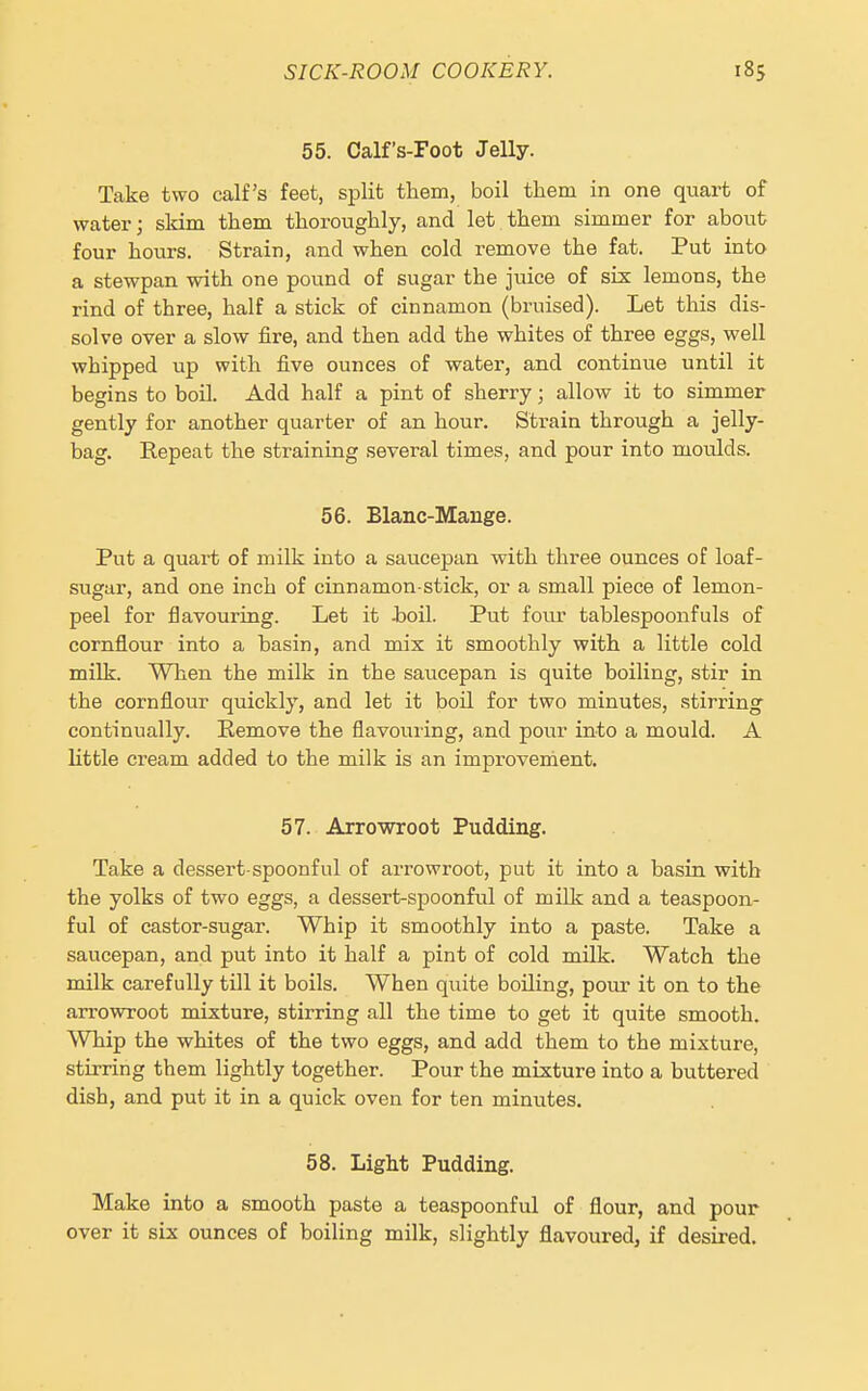 55. Calf's-Foot Jelly. Take two calf's feet, split them, boil them in one quart of water; skim them thoroughly, and let them simmer for about four hours. Strain, and when cold remove the fat. Put into a stewpan with one pound of sugar the juice of six lemons, the rind of three, half a stick of cinnamon (bruised). Let this dis- solve over a slow fire, and then add the whites of three eggs, well whipped up with five ounces of water, and continue until it begins to boil. Add half a pint of sherry; allow it to simmer gently for another quarter of an hour. Strain through a jelly- bag. Eepeat the straining several times, and pour into moulds. 56. Blanc-Mange. Put a quart of milk into a saucepan with three ounces of loaf- sugar, and one inch of cinnamon-stick, or a small piece of lemon- peel for flavouring. Let it Jaoil. Put four tablespoonfuls of cornflour into a basin, and mix it smoothly with a little cold milk. When the milk in the saucepan is quite boiling, stir in the cornflour quickly, and let it boil for two minutes, stirring continually. Remove the flavouring, and pour into a mould. A little cream added to the milk is an improvement. 57. Arrowroot Pudding. Take a dessert-spoonful of arrowroot, put it into a basin with the yolks of two eggs, a dessert-spoonful of milk and a teaspoon- ful of castor-sugar. Whip it smoothly into a paste. Take a saucepan, and put into it half a pint of cold milk. Watch the milk carefully till it boils. When quite boiling, pour it on to the arrowroot mixture, stirring all the time to get it quite smooth. Whip the whites of the two eggs, and add them to the mixture, stirring them lightly together. Pour the mixture into a buttered dish, and put it in a quick oven for ten minutes. 58. Light Pudding. Make into a smooth paste a teaspoonful of flour, and pour over it six ounces of boiling milk, slightly flavoured, if desired.