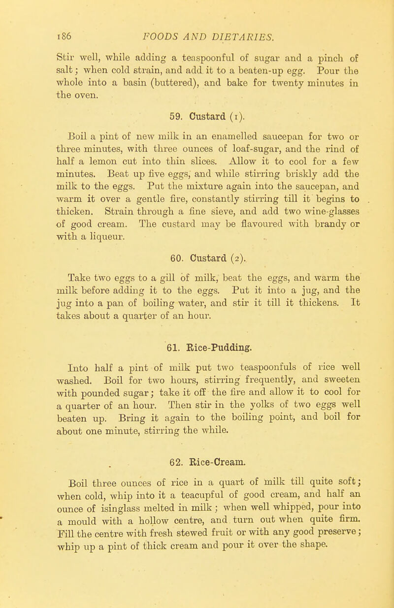 Stir well, while adding a teaspoonful of sugar and a pinch of salt; when cold strain, and add it to a beaten-up egg. Pour the whole into a basin (buttered), and bake for twenty minutes in the oven. 59. Custard (i). Boil a pint of new milk in an enamelled saucepan for two or tlu-ee minutes, with three ounces of loaf-sugar, and the rind of half a lemon cut into thin slices. Allow it to cool for a few minutes. Beat up five eggs, and while stirring briskly add the milk to the eggs. Put the mixture again into the saucepan, and warm it over a gentle fire, constantly stirring till it begins to thicken. Strain through a fine sieve, and add two wine-glasses of good cream. The custard may be flavoured with brandy or with a liqueur. 60. Custard (2). Take two eggs to a gill of milk, beat the eggs, and warm the milk before adding it to the eggs. Put it into a jug, and the jug into a pan of boiling water, and stir it till it thickens. It takes about a quarter of an hour. 61. Rice-Pudding. Into half a pint of milk put two teaspoonfuls of rice well washed. Boil for two hours, stirring frequently, and sweeten with pounded sugar; take it oflf the fire and allow it to cool for a quarter of an hour. Then stir in the yolks of two eggs well beaten up. Bring it again to the boiling point, and boil for about one minute, stirring the while. 62. Rice-Cream. Boil three ounces of rice in a quart of milk till quite soft; when cold, whip into it a teacupful of good cream, and half an ounce of isinglass melted in milk ; when well whipped, pour into a mould with a hollow centre, and turn out when quite firm. Fill the centre with fresh stewed fruit or with any good preserve; whip up a pint of thick cream and pour it over the shape.