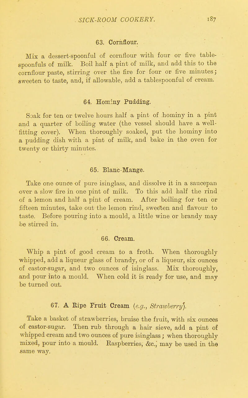 63. Cornflour. Mix a dessert-spoonful of cornflour witli four or five table- spoonfuls of milk. Boil half a pint of milk, and add this to the cornflour paste, stirring over the fire for four or five minutes; sweeten to taste, and, if allowable, add a tablespoonful of cream. 64. Hominy Pudding. Soak for ten or twelve hours half a pint of hominy in a pint and a quarter of boiling water (the vessel should have a well- fitting cover). When thoroughly soaked, put the hominy into a pudding dish with a pint of milk, and bake in the oven for twenty or thirty minutes. 65. Blanc-Mange. Take one ounce of pure isinglass, and dissolve it in a saucepan over a slow fire in one pint of milk. To this add half the rind of a lemon and half a pint of cream. After boiling for ten or fifteen minutes, take out the lemon rind, sweeten and flavour to taste. Before pouring into a mould, a little wine or brandy may be stirred in. 66. Cream. Whip a pint of good cream to a froth. When thoroughly whipped, add a liqueur glass of brandy, or of a liqueur, six ounces of castor-sugar, and two ounces of isinglass. Mix thoroughly, and pour into a mould. When cold it is ready for use, and may be turned out. 67. A Ripe Fruit Cream {e.g., Straioherry). Take a basket of strawberries, bruise the fruit, with six ounces of castor-sugar. Then rub through a hair sieve, add a pint of whipped cream and two ounces of pure isinglass; when thoroughly mixed, pour into a mould. Raspberries, &c., may be used in the same way.