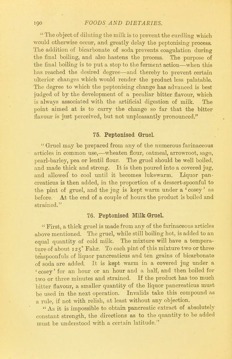  The object of diluting the milk is to prevent the curdling which would otherwise occur, and greatly delay the peptonising process. The addition of bicarbonate of soda prevents coagulation during the final boiling, and also hastens the process. The purpose of the final boiling is to put a stop to the ferment action—when this has reached the desired degree—and thereby to prevent certain ulterior changes which would render the product less palatable. The degree to which the peptonising change has advanced is best judged of by the development of a peculiar bitter flavour, which is always associated with the artificial digestion of milk. The point aimed at is to carry the change so far that the bitter flavour is just perceived, but not unpleasantly pronoimced. 75. Peptonised Gruel.  Gruel may be prepared from any of the numerous faiinaceous articles in common use,—wheaten flour, oatmeal, arrowroot, sago, pearl-barley, pea or lentil flour. The gruel should be well boUed, and made thick and strong. It is then poured into a covered jug, and allowed' to cool xmtil it becomes lukewarm. Liquor pan- creaticus is then added, in the proportion of a dessert-spoonful to the pint of gruel, and the jug is kept warm under a 'cosey' as before. At the end of a couple of hours the product is boiled and strained. 76. Peptonised Milk-Gruel.  First, a thick gruel is made from any of the farinaceous articles above mentioned. The gruel, while still boiling hot, is added to an equal quantity of cold milk. The mixture will have a tempera- ture of about 125° Fahr. To each pint of this mixture two or three teaspoonfuls of liquor pancreaticus and ten grains of bicarbonate of soda are added. It is kept warm in a covered jug under a ' cosey' for an hour or an hour and a half, and then boiled for two or three minutes and strained. If the product has too much bitter flavour, a sm.aller quantity of the liquor pancreaticus must be used in the next operation. Invalids take this compound as a rule, if not with relish, at least without any objection.  As it is impossible to obtain pancreatic extract of absolutely constant strength, the directions as to the quantity to be added must be understood with a certain latitude.