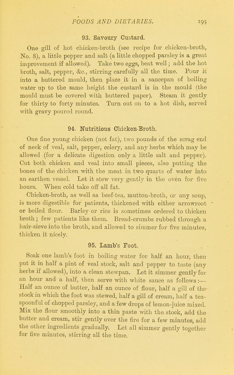 93. Savoury Custard. One gill of hot cliicken-brotli (see recipe for cliicken-broth, No. 8), a little pepper and salt (a little chopped parsley is a great improvement if allowed). Take two eggs, beat well; add the hot broth, salt, pepper, &c., stirring carefully all the time. Pour it into a buttered mould, then place it in a saucepan of boiling water up to the same height the custard is in the mould (the mould must be covered with buttered paper). Steam it gently for thirty to forty minutes. Turn out on to a hot dish, served with gravy poured round. 94. Nutritious Chicken-Broth. One fine young chicken (not fat), two pounds of the scrag end of neck of veal, salt, pepper, celery, and any herbs which may be allowed (for a delicate digestion only a little salt and pepper). Cut both chicken and veal into small pieces, also putting the bones of the chicken with the meat in two quarts of water into an earthen vessel. Let it stew very gently in the oven for five hours. When cold take off all fat. Ohicken-broth, as well as beef-tea, mutton-broth, or any soup, is more digestible for patients, thickened with either arrowroot or boiled flour. Barley or rice is sometimes ordered to thicken broth; few patients like them. Bread-crumbs rubbed through a hair-sieve into the broth, and allowed to simmer for five minutes, thicken it nicely. 95. Lamb's Foot. Soak one lamb's foot in boiling water for half an hour, then put it in half a pint of veal stock, salt and pepper to taste (any herbs if allowed), into a clean stewpan. Let it simmer gently for an hour and a half, then serve with white sauce as follows:— Half an ounce of butter, half an ounce of flour, half a gill of the stock in which the foot was stewed, half a gill of cream, half a tea- spoonful of chopped parsley, and a few drops of lemon-juice mixed. Mix the flour smoothly into a thin paste with the stock, add the butter and cream, stir gently over the fire for a few minutes, add the other ingredients gradually. Let all simmer gently together for five minutes, stirring all the time.