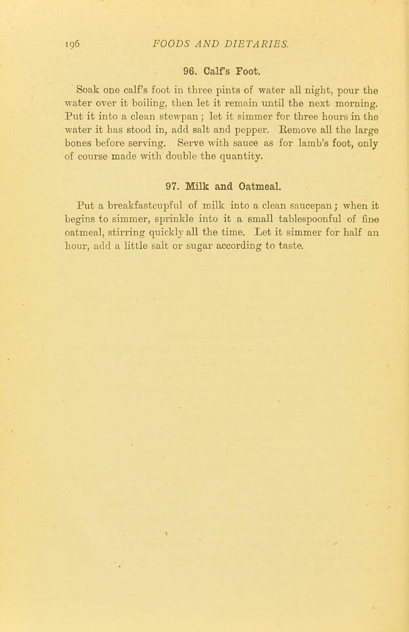 96. Calfs Foot. Soak one calf's foot in three pints of water all night, pour the water over it boiling, then let it remain until the next morning. Put it into a clean stewpan; let it simmer for three hours in the water it has stood in, add salt and pepper. Remove all the large bones before serving. Serve with sauce as for lamb's foot, only of course made with double the quantity. 97. Milk and Oatmeal. Put a breakfastcupful of milk into a clean saucepan j when it begins to simmer, sprinkle into it a small tablespoonful of line oatmeal, stirring quickly all the time. Let it simmer for half an hour, add a little salt or sugar according to taste.