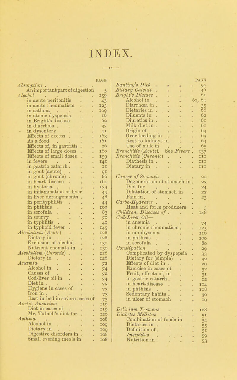 INDEX. Absorption . An important part of digestion Alcohol in acute peritonitis in acute rheumatism in asthma in atonic dyspepsia in Bright's disease in diarrhcea . in dysentery Effects of excess . As a food Effects of, in gastritis Effects of large doses Effects of small doses in fevers in gastric catarrh in gout (acute) in gout (chronic) in heart-disease in hysteria . in inflammation of liver in liver derangements in perityphlitis in phthisis . in scrofula . in scurvy in typhlitis . in typhoid fever . Alcoholism {Acute) Dietary in . Exclusion of alcohol Nutrient enemata in Alcoholism {Chronic) . Dietary in . Anmmia Alcohol in . Causes of Cod-liver oil in Diet in . Hygiene in cases of Iron in . Rest in bed in severe cases of Aortic Aneurism Diet in cases of Mr. Tufnell's diet for Asthma Alcohol in Dietary in Digestive disorders in Small evening meals in PAGE S 159 43 123 109 16 62 37 41 163 161 26 160 159 141 II 91 86 164 133 49 48 44 102 83 70 41 145 128 128 130 130 126 126 72 74 72 74 75 73 73 73 119 119 120 108 109 109 io8 108 Banting's Diet . Biliary Calculi . Bright's Disease . Alcohol in . Diarrhoea in . Dietaries in . Diluents in . Diuretics in . Milk diet in . Origin of . . . Over-feeding in . Rest to kidneys in Use of milk in Bronchitis {Acute). See Fevers Bronchitis {Chronic) . Diathesis in . Dietary in . Cancer of Stomach Degeneration of stomach in Diet for Dilatation of stomach in Pain in. Carho-Hydratcs . Heat and force producers Children, Diseases of . Cod-Liver Oil— in anaemia . in chronic rheumatism. in emphysema in phthisis . in scrofula . Constipation Complicated by dyspepsia Dietary for (simple) Effects of diet in . Exercise in cases of Fruit, effects of, in in gastric catarrh. in heart-disease . in phthisis Sedentary habits , in ulcer of stomach Delirium Tremens Diabetes MeUitus Combination of foods in Dietaries in . Definition of. Insipidus . . . Nutrition in . PAGE 94 46 61 62, 64 35 66 62 61 61 63 63 64 65 137 III III 111 22 23 24 22 23 3 148 74 125 no 100 80 29 33 32 29 32 31 12 114 108 30 19 128 51 54 55 51 59 53