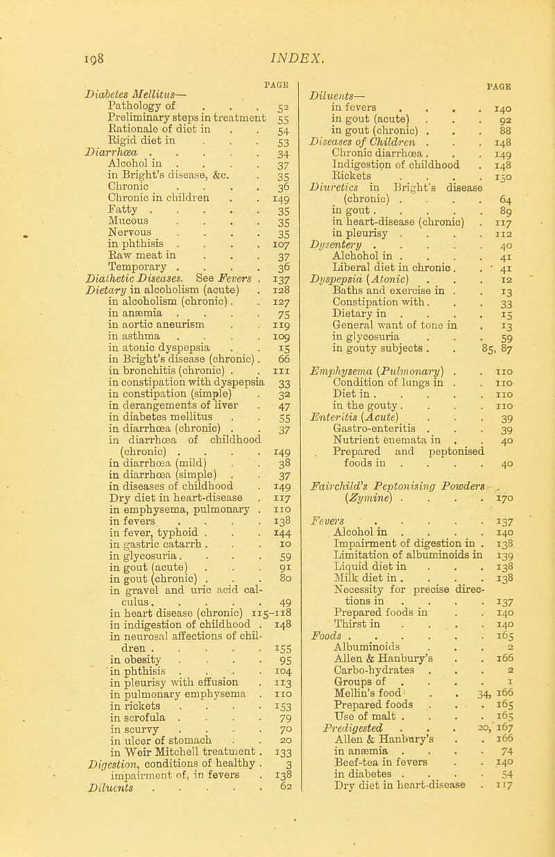 PAGE Diabetes Mellitus— Pathology of ... 52 Preliminary steps in treatment 55 Rationale of diet in . -54 Rigid diet in • • • S3 Diarrhoea 34 Alcohol in . . . -37 in Bright's disease, &e. . 35 Chronic . . . . 36 Chronic in children . . 149 Fatty 35 Mucous • • • • 3S Nervous • • • • 35 in phthisis .... 107 Raw meat in • • • 37 Temporary .... 36 Diathetic Diseases. See Fevers . 137 Dietary in alcoholism (acute) . 128 in alcoholism (chronic). 127 in anaemia • • • • 75 in aortic aneurism . .119 in asthma .... 109 in atonic dyspepsia . . 15 in Bright's disease (chronic). 66 in bronchitis (chronic) . . iii in constipation with dyspepsia 33 in constipation (simple) 32 in derangements of liver . 47 in diabetes mellitus . . 55 in diarrhoea (chronic) . . 37 in diarrhoea of childhood (chronic) .... 149 in diarrhosa (mild) . 38 in diarrhcea (simple) . . 37 in diseases of childhood . 149 Dry diet in heart-disease . 117 in emphysema, pulmonai-y . 110 in fevers .... 138 in fever, typhoid . . . 144 in gastric catarrh ... 10 in glycosuria. . . -59 in gout(acute) . . . gi in gout (chronic) ... 80 in gravel and uric acid cal- culus 49 in heart disease (chronic) 115-118 in indigestion of childhood . 148 in neurosal affections of chil- dren 155 in obesity • • • • 95 in phthisis . . ■. . 104 in pleurisy with effusion . 113 in pulmonary emphysema . no in rickets .... 153 in scrofula .... 79 in scurvy .... 70 in ulcer of stomach . . 20 in Weir Mitchell treatment. 133 Digestion, conditions of healthy . 3 impairment of, in fevers . 138 Diluents 62 PACK Diluents— in fevers .... 140 in gout (acute) ... 92 in gout (chronic) ... 88 Diseases of Children . . .148 Chronic diarrhoea. . . 149 Indigestion of childhood . 148 Rickets . . , .150 Diuretics in Bright's disease (chronic) .... 64 in gout 89 in heart-disease (chronic) . 117 in pleurisy .... 112 Di/sentery 40 Alchohol in . . . .41 Liberal diet in chronic. • ' 41 Dyspepsia (Atonic) ... 12 Baths and exercise in . .13 Constipation with... 33 Dietary in . . . .15 General want of tone in . 13 in glycosuria • • • 59 in gouty subjects . . 85, 87 Emphysema (Pulmonary) . .no Condition of lungs in . . no Diet in. . . . . no in the gouty .... no Enteritis (Acute) ■ • • 39 Gastro-enteritis ... 39 Nutrient enemata in . .40 Prepared and peptonised foods in . . . .40 Fairchild's Peptonising Powdm's . (Zymine) .... 170 Fevers 137 Alcohol in . . . . 140 Impairment of digestion in . 138 Limitation of albuminoids in 139 Liquid diet in . . . 138 Milk diet in. . . .138 Necessity for precise direc- tions in ... . 137 Prepared foods in . . 140 Thirst in . . . . 140 Foods 165 Albuminoids ... 2 Allen & Hanbury's . . 166 Carbo-hydrates ... 2 Groups of . . . . I Mellin's food' . . 34, 166 Prepared foods . . . 165 Use of malt . . . . 165 Predigested . . • 20,'167 Allen & Hanbury's . . 166 in anaemia .... 74 Beef-tea in fevers . . 140 in diabetes ... -54 Dry diet in heart-disease . 117