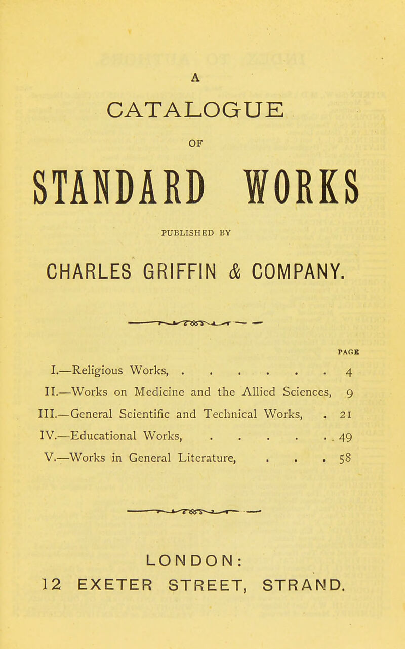 CATALOGUE OF STANDARD WORKS PUBLISHED BY CHARLES GRIFFIN & COMPANY. PAGE I.—Religious Works, 4 II.—Works on Medicine and the Allied Sciences, 9 III. —General Scientific and Technical Works, . 21 IV. —Educational Works, .49 V.—Works in General Literature, . . • 58 12 LONDON: EXETER STREET, STRAND.