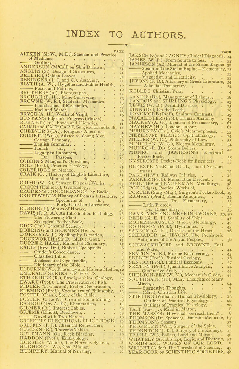 INDEX TO AUTHORS. AITKEN (Sir W., M.D.), Science and Practicr'^^ of Medicine, • Outlines, ANDERSON (M'Call) on Skin Diseases ANGLIN(S.), Design of Structures, BELL (R.), Golden Leaves, . BERINGER (J. J. and C), Assaying, BLYTH (A. W.), Hygi6ne and Public Health Foods and Poisons, BROTHERS (A ), Photo-raphv, . BROUGH (B. H.), Mine-Surveying, BROWNE (W. R.), Student's Meclianics, Foundations of Mechanics, Fuel and Water, 58 BRYCE (A. H.), Works of Virgil, . BUNYAN'S Pilgrim's Progress (Mason), BURNET (Dr.), Foods and Dietaries, . CAIRO and CATHCART, Surgical Handbook, CHEEVER'S (Dr.), Religious Anecdotes, COBBETT (Wm.), Advice to Young Men, Cottage Economy, .... ■ English Grammar, .... French do., .... Legacy to Labourers, Do. Parsons, .... COBBIN'S Mangnall's Questions, . COLE (Prof.), Practical Geology, . COLERIDGE on Method, CRAIK (G.), History of English Literature, Manual of do., CRIMP (W. S.), Sewage Disposal Works, CROOM (Halliday), Gyna:cology, . CRUDEN'S CONCORDANCE, by Eadie, CRUTTWELL'S History of Roman Literature, 52 Specimens of do., 52 Early Christian Literature, . 4 CURRIE (J.), Works of Horace, ... 50 DAVIS (J. R. A.), An Introduction to Biology, 26 The Flowering Plant, . , . .26 Zoological Pocket-Book, . . .27 DICK (Dr.), Celestial Scenery, ... 4 DOERING and GRAEME'S Hellas, . . 53 D'ORSEY (A. J.), Spelling by Dictation, . 53 DUCKWORTH (Sir D., M.D.), Gout, . . 14 DUPRfi & HAKE, Manual of Chemistry, . 27 EADIE (Rev. Dr.), Biblical Cyclopedia, . 6 —— Cruden's Concordance, .... 6 Classified Bible, 6 Ecclesiastical Cyclopffidia, ... 6 ' Dictionary of the Bible, .... 6 ELBORNE (W.), Pharmacy and Materia Medica,i2 EMERALD SERIES OF POETS, . 60 ETHERIDGE (R.), Stratigraphical Geology, 37 EWART (Prof), The Preservation of Fish, . 27 FIDLER (T. Claxton), Bridge-Construction, . 28 FLEMING (Prof.), Vocabulary of Philosophy, 53 FOSTER (Chas.). Story of the Bible, . 5 FOSTER (C. Le N.), Ore and Stone Mining, . 29 GARROD (Dr. A. E.), Rheumatism, . .14 GILMER (R.), Interest Tables, ... 59 GRiEME (Elliott), Beethoven 59 • Novel with Two Herres, • . • 59 GRIFFIN'S ELECTRICAL PRICE-BOOK, 29 GRIFFIN (J. J.). Chemical Recrea ioni, . 29 GURDEN (R.), Traverse Tables. ... 29 GUTTMANN (O.), Rock Blasting, . 29 HADDON (Prof), Embryology, . . .13 HORSLEY (Victor), The Nervous System, . 18 HUGHES (H. W.), Coal-Mining, ... 29 HUMPHRY, Manual of Nursing, . . . 18 PAGH JAKSCH (v.) and CAGNEY, Clinical Diagnosis, 14 JAMES (W. P.), From Source to Sea, . . 53 JAMIESON (A.), Manual of the Steam Engine 32 Steam and the Steam Engine—Elementary, 32 Applied Mechanics, . . . .33 -Magnetism and Electricity, . . .33 JEVONS(F. B.), AHistoryof Greek Literature, 54 Athenian Democracy, . . . .54 KEBLE'S Christian Year, LANDIS (Dr.), Management of Labour,. LANDOIS and STIRLING'S Physiology, . 13 LEWIS (W. B.), Mental Diseases, . . . le LINN (Dr.), On the Teeth, .... 19 LONGMORE (Prof.), Sanitary Contrasts, , 19 MACALISTER (Prof), Human Anatomy, . 13 MACKEY (A. G.), Lexicon of Freemasonry, . 6x MAYHEW (H.), London Labour, ... 61 M'BURNEY (Dr.), Ovid's Metamorphoses, . 55 MEYER AND FERGUS' Ophthalmology, . 14 MILLER (W. G.), Philosophy of Law, . . 55 M'MILLAN (W. G.), Electro-Metallurgy, . 34 MUNRO (R. D.), Steam Boilers, . . . 33 MUNRO and JAMIESON'S Electrical Pocket-Book, 35 NYSTROM'S Pocket-Book for Engineers, . 35 OBERSTEINER and HILL,Central Ner%'Ous Organs. ....... 13 PAGE-CH.W.), Railway Injuries, . PARKER (Prof.). Mammalian Descent, . . 19 PHILLIPS and BAUERMAN, Metallurgy, . 38 POE (Edgar), Poetical Works of, . . 60 PORTER (Surg.-Maj.), Surgeon's Pocket-Book, 19 RAMSAY (Prof.), Roman Antiquities, Do. Elementary, . ■ Latin Prosody, Do. Elementary, 39i RANKINE'S ENGINEERING WORKS, REED (Sir E. J.). Stability of Ships, ROBERTS-AUSTEN (Prof.), Metallurgy, ROBINSON (Prof), Hydraulics, . SANSOM (A. E.), Diseases of the Heart, SCHRADER and JEVONS, The Prehistoric Antiquities of the Aryan Peoples, SCHWACKHOFER and BROWNE, Fuel and Water, SEATON (A. E.), Marine Engineering, . SEELEY(Prof), Physical Geology, SENIOR (Prof), Political Economy, SEXTON (Prof.), Quantitative Analysis, ■Qualitative Analysis, SHELTON-BEY (W. V.), Mechanic's Guide, SOUTHGATE (H.), Many Thoughts of Many Minds, Suggestive Thoughts, (Mrs.), Christian Life, . STIRLING (William), Human Physiolog>', Outlines of Practical Physiology', . Outlines of Practical Histology, . TAIT (Rev. J.), Mind in Matter, . THE MASSES: How shall we reach them? THOMSON (Dr. Spencer), Domestic Medicine, 63 THOMSON'S Seasons 57 THORBURN (Wm), Surgery of the Spine, . 15 THORNTON (J. K.), Surgery of the Kidneys, 15 TRAILL (W.), Boilers, L.ind and Marine, . 46 WHAT ELY (Archbishop), Logic, and Rhetoric, 57 WORDS AND WORKS OK OUR LORD, 8 WRIGHT (Alder), The Threshold of Science,. 47 YEAR-BOOK of SCIENTIFIC SOCIETIES, 48 55 ss ss 55 40 41 42 43 16 5S 44 45 30 57 44 44 44 64 7 7 >3 20 20 S 8