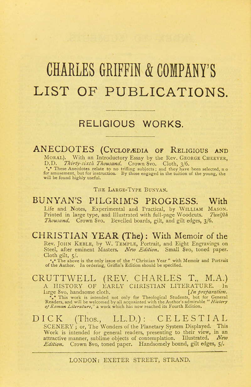 CHARLES GRIFFIN & COMPANY'S LIST OF PUBLICATIONS. RELIGIOUS WORKS. ANECDOTES (Cyclopedia of Religious and Moral). With an Introductory Essay by llie Rev. George Cheever, D.D. Thirty-sixth Thousand. Crown 8vo. Cloth, 3/6. *,* These Anecdotes relate to no trifling subjects; and they have been selected, n o for amusement, but for instruction. By those engaged in the tuition of the young, the will be found highly useful. The Large-Type Bunyan, BUNYAN'S PILGRIM'S PROGRESS. With Life and Notes, Experimental and Practical, by William Mason. Printed in large type, and Illustrated with full-page Woodcuts. Twelfth Thousand. Crown Svo. Bevelled boards, gilt, and gilt edges, 3/6. CHRISTIAN YEAR (The): With Memoir of the Rev. John Keble, by W. Temple, Portrait, and Eight Engravings on Steel, after eminent Masters. New Edition. Small Svo, toned paper. Cloth gilt, 5/. *,* The above is the only issue of the  Christian Year  with Memoir and Portrait of the Author. In ordering, Griffin's Edition should be specified. CRUTTWELL (REV. CHARLES T„ M.A.) A HISTORY OF EARLY CHRISTIAN LITERATURE. In large Svo, handsome cloth. [/« preparation. %* This work is intended not only for Theological Students, but for General Readers, and will be welcomed by all acquainted with the Author's admirable  History oj Roman Literature, a work which has now reached its Fourth Edition. DICK (Thos., LL.D.): CELESTIAL SCENERY ; or. The Wonders of the Planetary System Displayed. This Work is intended for general readers, presenting to their view, in an attractive manner, sublime objects of contemplation. Illustrated. New Edition. Crown Svo, toned paper. Handsomely bound, gilt edges, 5/.