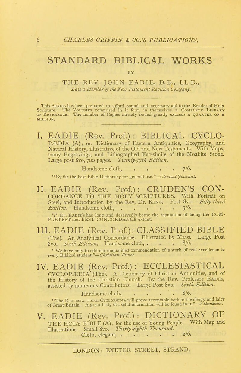 STANDARD BIBLICAL WORKS BY THE REV. JOHN EADIE, D. D., LL.D., Laie a Member of the New Testament Revision Cotnpany. This Series has been prepared to aflFord sound and necessary aid to the Reader of Holy Scripture. The Volumes comprised in it form in themselves a Complete Library OF Reference. The number of Copies already issued greatly exceeds A quarter of a MILLION. I. EADIE (Rev. Prof.): BIBLICAL CYCLO- VMT)IA (A); or, Dictionary of Eastern Antiquities, Geography, and Natural History, illustrative of the Old and New Testaments. With Maps, many Engravings, and Lithographed Fac-simile of the Moabite Stone. Large post 8vo, 700 pages. Twenty-fifth Edition. Handsome cloth, .... By far the best Bible Dictionary for general use.—Clerical Journal. II. EADIE (Rev. Prof.): CRUDEN'S CON- CORDANCE TO THE HOLY SCRIPTURES. With Portrait on Steel, and Introduction by the Rev. Dr. King. Post 8vo. Fifty-third Edition. Handsome cloth, ..... 3/6- *.* Dr. Eadie's has long and deservedly borne the reputation of being the COM- PLETEST and BEST CONCORDANCE extant. III. EADIE (Rev. Prof.): CLASSIFIED BIBLE (The). An Analytical Concordanoe. Illustrated by Maps, Large Post 8vo. Sixth Edition. Handsome cloth, . . . 8/6. We have only to add our unqualified commendation of a work of real excellence to every Biblical student.—C/zn>/zVirt Times. IV. EADIE (Rev. Prof.): ECCLESIASTICAL CYCLOPEDIA (The). A Dictionary of Christian Antiquities, and of the History of the Christian Church. By the Rev. Professor Eadie, assisted by numerous Contributors. Large Post 8vo. Sixth Edition, Handsome cloth, .... 8/6. The Ecclesiastical Cvclop.1!;dia will prove acceptable both to the clergy and laity of Great Britain. A great body of useful information will be found in it.—AtAenxum. V. EADIE (Rev. Prof): DICTIONARY OF THE HOLY BIBLE (A); for the use of Young People. With Map and Illustrations. Small 8vo. Thirty-eighth Thousand. Cloth, elegant, 2/6.