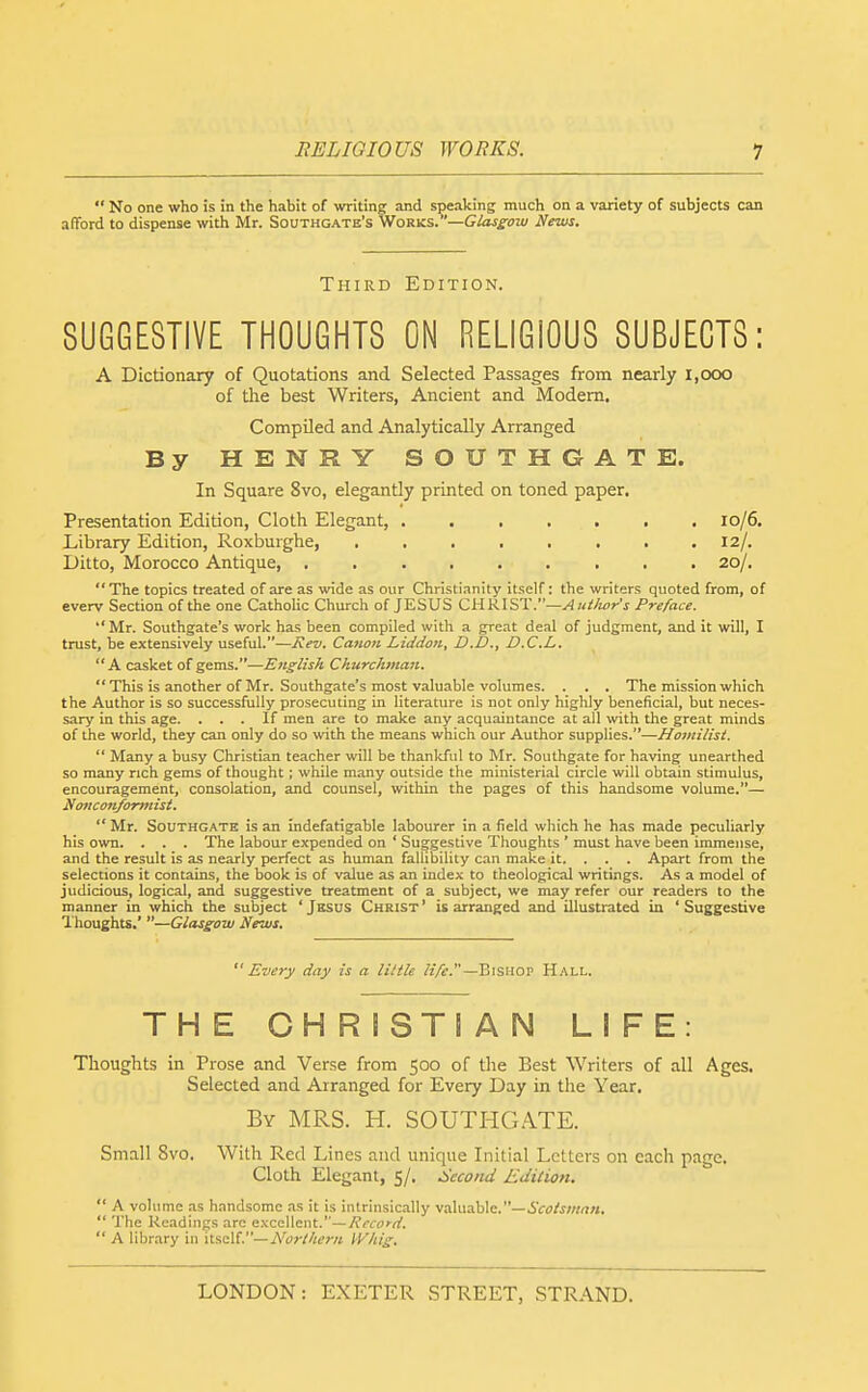  No one who is in the habit of writing and speaking much on a variety of subjects can afford to dispense with Mr. Southgate's Works. '—Glassow News. Third Edition. SUGGESTIVE THOUGHTS ON RELIGIOUS SUBJECTS: A Dictionary of Quotations and Selected Passages from nearly 1,000 of the best Writers, Ancient and Modem. Compiled and Analytically Arranged By HENRY SOUTHGATE. In Square 8vo, elegantly printed on toned paper. Presentation Edition, Cloth Elegant, 10/6. Library Edition, Roxburghe, . . . . . . . .12/. Ditto, Morocco Antique 20/. The topics treated of are as wide as our Christianity itself: the writers quoted from, of every Section of the one Catholic Church of JESUS CHRIST.—Aittlwr's Preface. Mr. Southgate's work has been compiled with a great deal of judgment, and it will, I trust, be extensively useful.—Rev. Cation Liddon, D.D., D.C.L. A casket of gems.—English Churchman.  This is another of Mr. Southgate's most valuable volumes. . . . The mission which the Author is so successfully prosecuting in literature is not only highly beneficial, but neces- sary in this age. ... If men are to make any acquaintance at all with the great minds of the world, they can only do so with the means which our Author supplies.—Hoinilisi.  Many a busy Christian teacher will be thankful to Mr. Southgate for having unearthed so many rich gems of thought; while many outside the ministerial circle will obtain stimulus, encouragement, consolation, and counsel, within the pages of this handsome volume.— Nonconformist.  Mr. Southgate is an indefatigable labourer in a field which he has made peculiarly his own. . . . The labour expended on ' Suggestive Thoughts ' must have been immense, and the result is as nearly perfect as human fallibility can make it. . . . Apart from the selections it contains, the book is of value as an index to theological writings. As a model of judicious, logical, and suggestive treatment of a subject, we may refer our readers to the manner in which the subject ' Jesus Christ ' is arranged and illustrated in ' Suggestive Thoughts.' —Glassoiu News. Every day is a little ^'^V^■.—Bishop Hall. THE CHRISTIAN LIFE: Thoughts in Prose and Verse from 500 of the Best Writers of all Ages. Selected and Arranged for Every Day in the Year. By MRS. H. SOUTHGATE. Small 8vo. With Red Lines and unique Initial Letters on each page. Cloth Elegant, 5/. Second Edition.  A volume as handsome as it is intrinsically valuable.—.SVfto/m/i.  The Readings arc excellent.—Record.  A library in itself.—Northern IVhig.