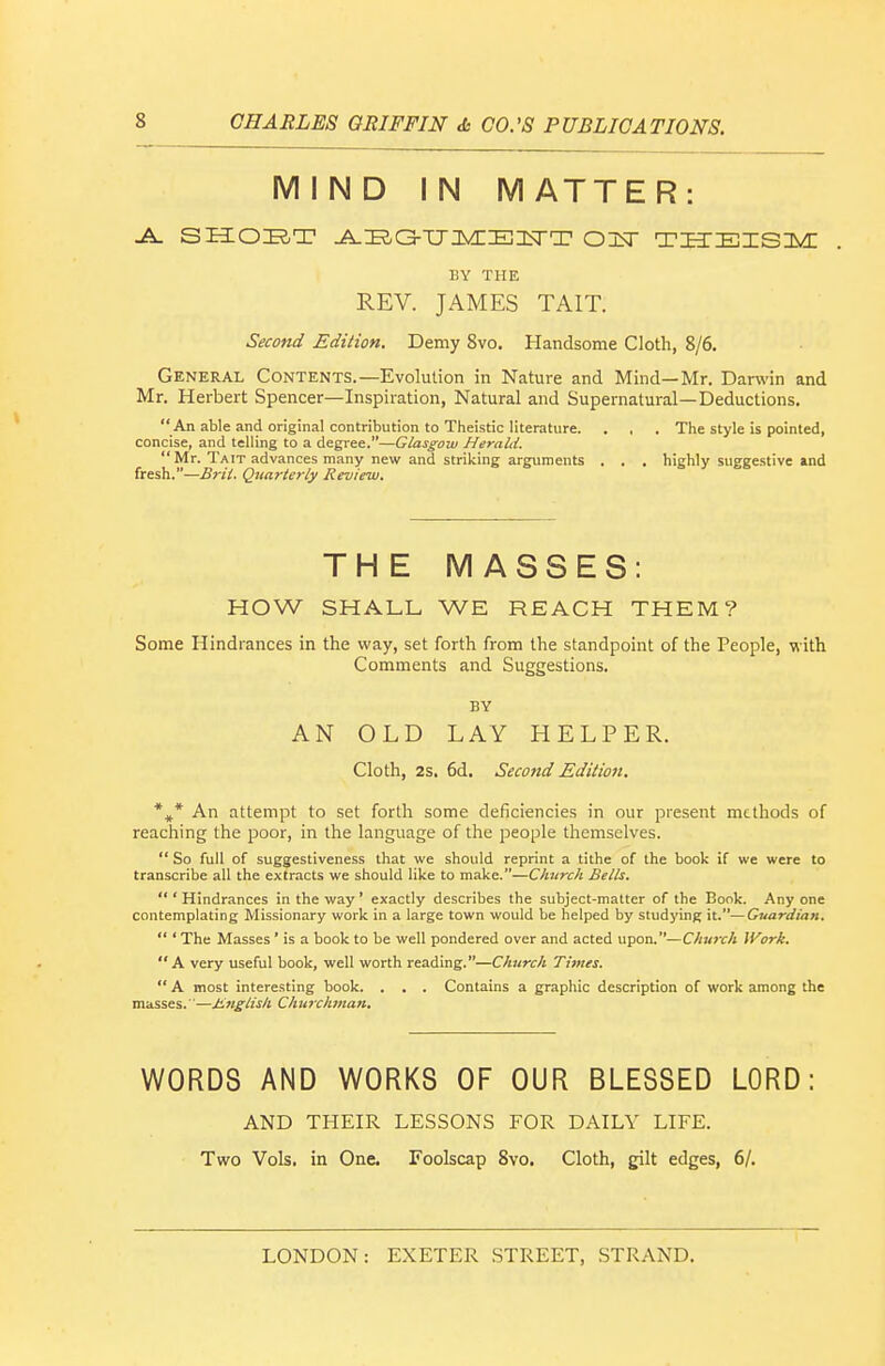 MIND IN MATTER: BY THE REV. JAMES TAIT. Second Edition. Demy 8vo. Handsome Cloth, 8/6, General Contents.—Evolution in Nature and Mind—Mr. Darwin and Mr. Herbert Spencer—Inspiration, Natural and Supernatural—Deductions.  An able and original contribution to Theistic literature. . . . The style is pointed, concise, and telling to a degree.—Glasgow Herald.  Mr. Tait advances many new and striking arguments . . , highly suggestive and fresh.—Bril. Qnnrierly Review. THE MASSES: HOW SHALL WE REACH THEM? Some Hindrances in the way, set forth from the standpoint of the People, with Comments and Suggestions. BY AN OLD LAY HELPER. Cloth, 2s. 6d. Second Editioit. *^* An attempt to set forth some deficiencies in our present methods of reaching the poor, in the language of the people themselves.  So full of suggestiveness that we should reprint a tithe of the book if we were to transcribe all the extracts we should like to make.—Church Bells.  ' Hindrances in the way ' exactly describes the subject-matter of the Book. Any one contemplating Missionary work in a large town would be helped by studying it.—Guardian.  ' The Masses' is a book to be well pondered over and acted upon.—Church Work, A very useful book, well worth reading.—Church Times.  A most interesting book. . . . Contains a graphic description of work among the masses.''—M>iglish Churchman., WORDS AND WORKS OF OUR BLESSED LORD: AND THEIR LESSONS FOR DAILY LIFE. Two Vols, in One. Foolscap 8yo. Cloth, gilt edges, 6/,