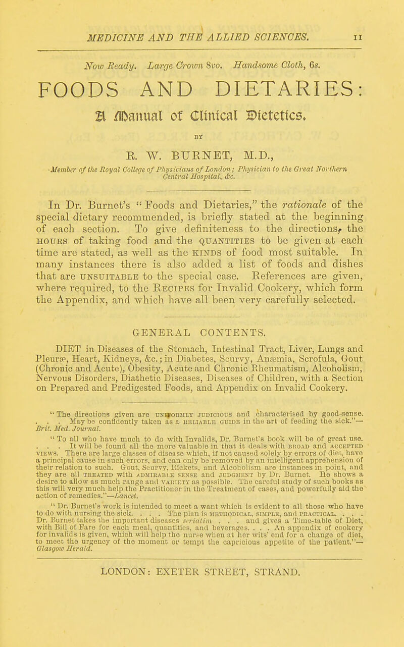 Now Ready. Large Crown ^vo. Handsome Cloth, 6s. FOODS AND DIETARIES: a /iftamial o( Clinical JPietetics, R. W. BURNET, M.D., ■Member of the Royal College of Physkiam of London; Physician to the Great Northei-n Central Hospital, etc. In Dr. Burnet's  Foods and Dietaries, the rationale of the special dietary recommended, is briefly stated at the beginning of each section. To give definiteness to the directions^ the HOURS of taking food and the quantities to be given at each time are stated, as well as the kinds of food most suitable. In many instances there is also added a list of foods and dishes that are unsuitable to the special case. References are given, where required, to the R,ecipes for Invalid Cookery, which form the Appendix, and which have all been very carefully selected. GENERAL CONTENTS. DIET in Diseases of the Stomach, Intestinal Tract, Liver, Lungs and Pleura?, Heart, Kidneys, &c.; in Diabetes, (Scurvy, Anceniia, Scrofula, Gout (Chronic and Acute), Obesity, Acute and Chronic Eheumatism, Alcoholism, Nervous Disorders, Diathetic Diseases, Diseases of Children, with a Section on Prepared and Predigested Foods, and Appendix on Invalid Cookery.  The dlreotiona given are uks^okmlt judicious and characterised by good-sense. May be confldently taken as a kkliable guide in the art of feeding the sick.— Brit. Med. Journal.  To all who have mneh to do -with Invalids, Dr. Burnet's book will be of great use. . . . It will be found all the more valuable in that it deals with biioau and accei'Tkd ^^EWS. There are large classes of disense which, it not caused solely by errors of diet, have a principal cause in such errors, and can only be removed by an intelligent apprehension of their relation to such. Gout, Scurvy, Kiclcets, and Alcoholism are instances in point, and they are all treated with aumirabi.e sense and .iudgjiknt by Ur. Burnet. He shows a desire to allow as much range and vauietv as possible. The careful study of such books as this will very much help the Practitioner in the Treatment of cases, and powerfully aid the action of remedies.—Lancet.  Dr. Burnet's work is intended to meet a want which is evident to all those who have to do with nursing tho sick. . . . The plan is mktuodical, suii'lh, and I'Iiactical. . . . Dr. Burnet takes tho important diseases si riatiin . . . and gives a Time-table of Diet, with Bill of Fare for each meal, quantities, and beverages. . . . An appendix of cookery for invalids is given, which will help the nur,-e when at her wits' end for a change of diet, to meet; the urgency of tho moment or tempt the capricious appetite of tho patient.— Glasgow Herald.