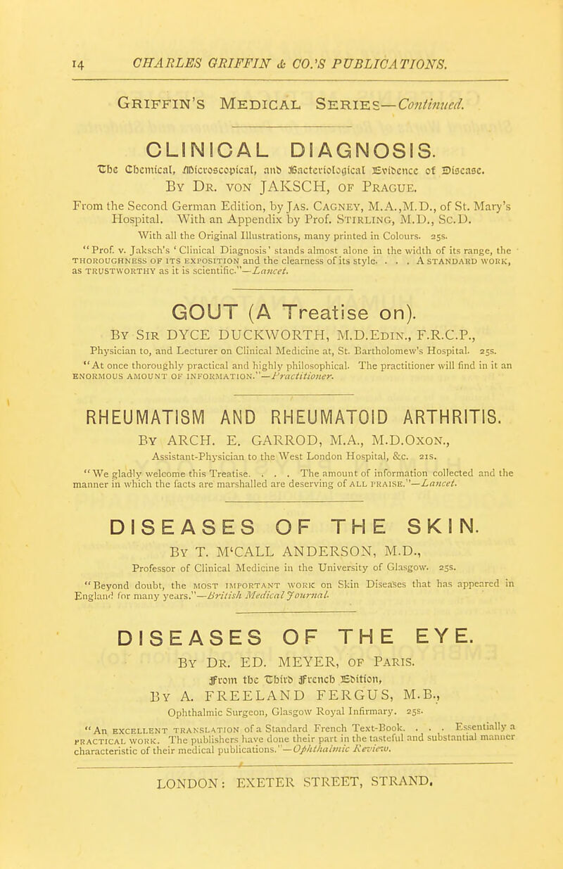 Griffin's Medical S-E.m.-Kz—Continued. CLINICAL DIAGNOSIS. Cbc Cbcmical, /IDici-os5CopicaI, anb ffiactcviological Evidence of 3i3ca3c. By Dr. von JAKSCH, of Prague. From the Second German Edition, byjAS. Cagney, M.A.,M.D., of St. Mary's Hospital. With an Appendix by Prof. Stirling, M.D., Sc.D. With all the Original Illustrations, many printed in Colours. 25s. Prof. V. Jaksch's ' Clinical Diagnosis' stands almost alone in the width of its range, the THOROUGHNESS OF ITS EXPOSITION and the clearness of its style. . . . A standakd wokk, as TRUSTWORTHY as it is scientific.—irt?ia'^ GOUT (A Treatise on). By Sir DYCE DUCKWORTH, M.D.Edin., F.R.C.P., Physician to, and Lecturer on Clinical Medicine at, St. Bartholomew's Hospital. 25s. At once thoroughly practical and highly philosophical. The practitioner will find in it an E.VORMOUS AMOUNT OK INFORMATION. —/'raf^/^/Wifr. RHEUMATISM AND RHEUMATOID ARTHRITIS. By arch. E. GARROD, M.A., M.D.OxoN., Assistant-Physician to the West London Hospital, &c. 21s.  We gladly welcome this Treatise. . . . The amount of information collected and the manner in which the facts are marshalled are deserving of all VK^\^^s..—Lancet. DISEASES OF THE SKIN. By T. M'CALL ANDERSON, M.D., Professor of Clinical Medicine in the University of Glasgow. 255. Beyond doubt, the most important work on Skin Diseases that has appeared in Englanr! for many years.—British Medicalyotirnal. DISEASES OF THE EYE. By Dr. ED. MEYER, of Paris. 3Fi-om tbc •Cbii-6 jfrencb Etiition, By a. FREELAND FERGUS, M.B., Ophthalmic Surgeon, Glasgow Royal Infirmary. 25s. An excfllent translation of a Standard French Text-Book. . . . Essentially a PRACTICAL WORK. The publishers have done their part in the tasteful and substantial manner characteristic of their medical publications.—f//iMrt/7«/V Kez'iir.u.