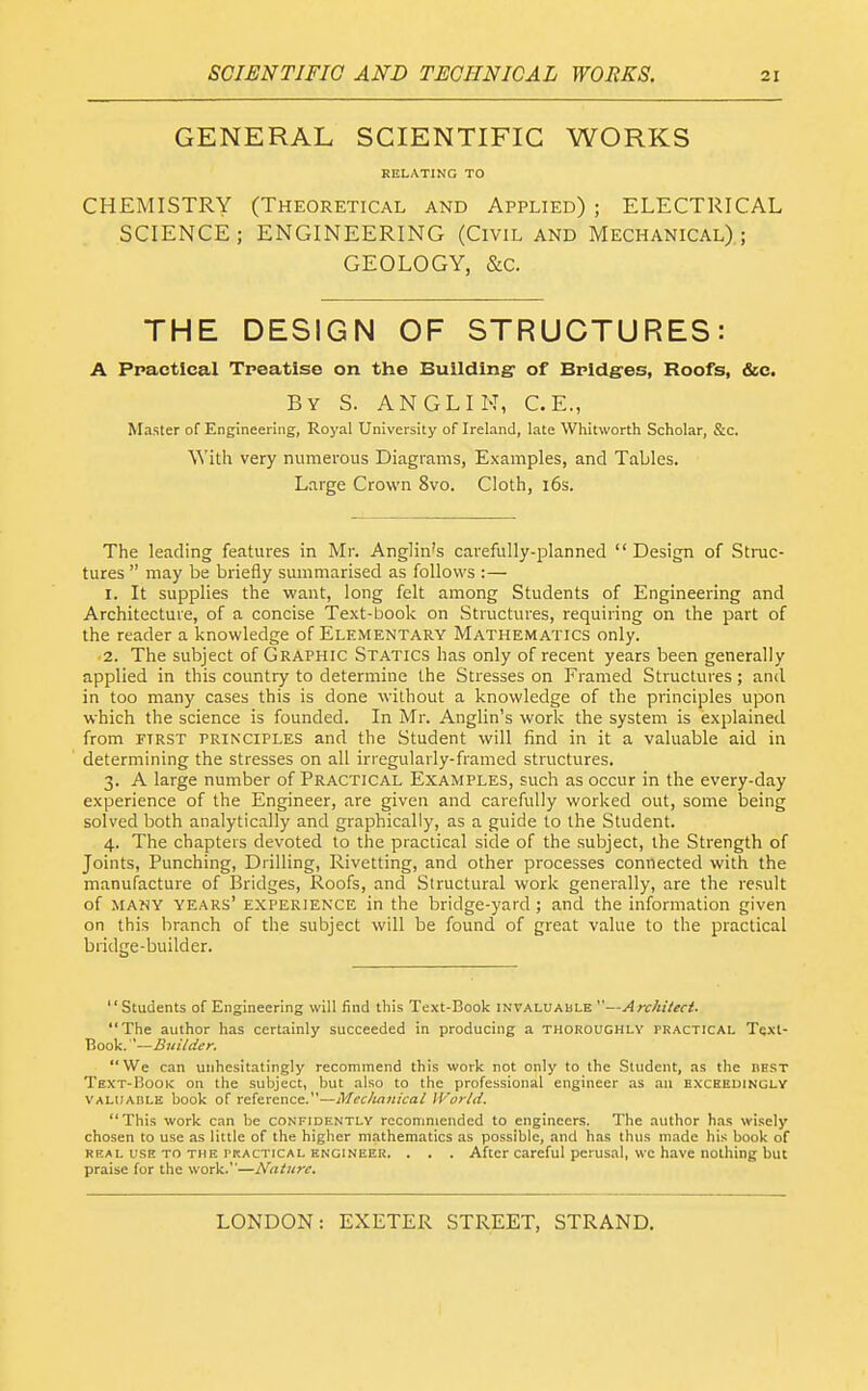 GENERAL SCIENTIFIC WORKS RELATING TO CHEMISTRY (Theoretical and Applied) ; ELECTRICAL SCIENCE; ENGINEERING (Civil and Mechanical); GEOLOGY, &c. THE DESIGN OF STRUCTURES: A Practical Treatise on the Building of Bridges, Roofs, &c. By S. ANGLIN, C.E., Master of Engineering, Royal University of Ireland, late Whitworth Scholar, &c. With very numerous Diagrams, Examples, and Tables. Large Crown 8vo. Cloth, i6s. The leading features in Mr. Anglin's carefully-planned Design of Struc- tures  may be briefly summarised as follows :— 1. It supplies the want, long felt among Students of Engineering and Architecture, of a concise Text-book on Structures, requiring on the part of the reader a knowledge of Elementary Mathematics only. 2. The subject of Graphic Statics has only of recent years been generally applied in this country to determine the Stresses on Framed Structures; and in too many cases this is done without a knowledge of the principles upon which the science is founded. In Mr. Anglin's work the system is explained from riRST principles and the Student will find in it a valuable aid in determining the stresses on all irregularly-framed structures, 3. A large number of Practical Examples, such as occur in the every-day experience of the Engineer, are given and carefully worked out, some being solved both analytically and graphically, as a guide to the Student. 4. The chapters devoted to the practical side of the subject, the Strength of Joints, Punching, Drilling, Rivetting, and other processes connected with the manufacture of Bridges, Roofs, and Structural work generally, are the result of many years' experience in the bridge-yard; and the information given on this branch of the subject will be found of great value to the practical bridge-builder. '' Students of Engineering will find this Text-Book iNVALUAbLE —Architect. The author has certainly succeeded in producing a thoroughly practical Tqxt- Book. '—Builder. We can unhesitatingly recommend this work not only to the Student, as the hest Text-Book on the subject, but also to the professional engineer as an exxhedingly VALtiAHLE book of reference.—Mecluinical World. This work can be confidently recommended to engineers. The author has wisely chosen to use as little of the higher mathematics as possible, and has thus made his book of REAL USE TO THE PRACTICAL ENGINEER. . . . After Careful pcrusal, wc have nothing but praise for the work.—Nature.