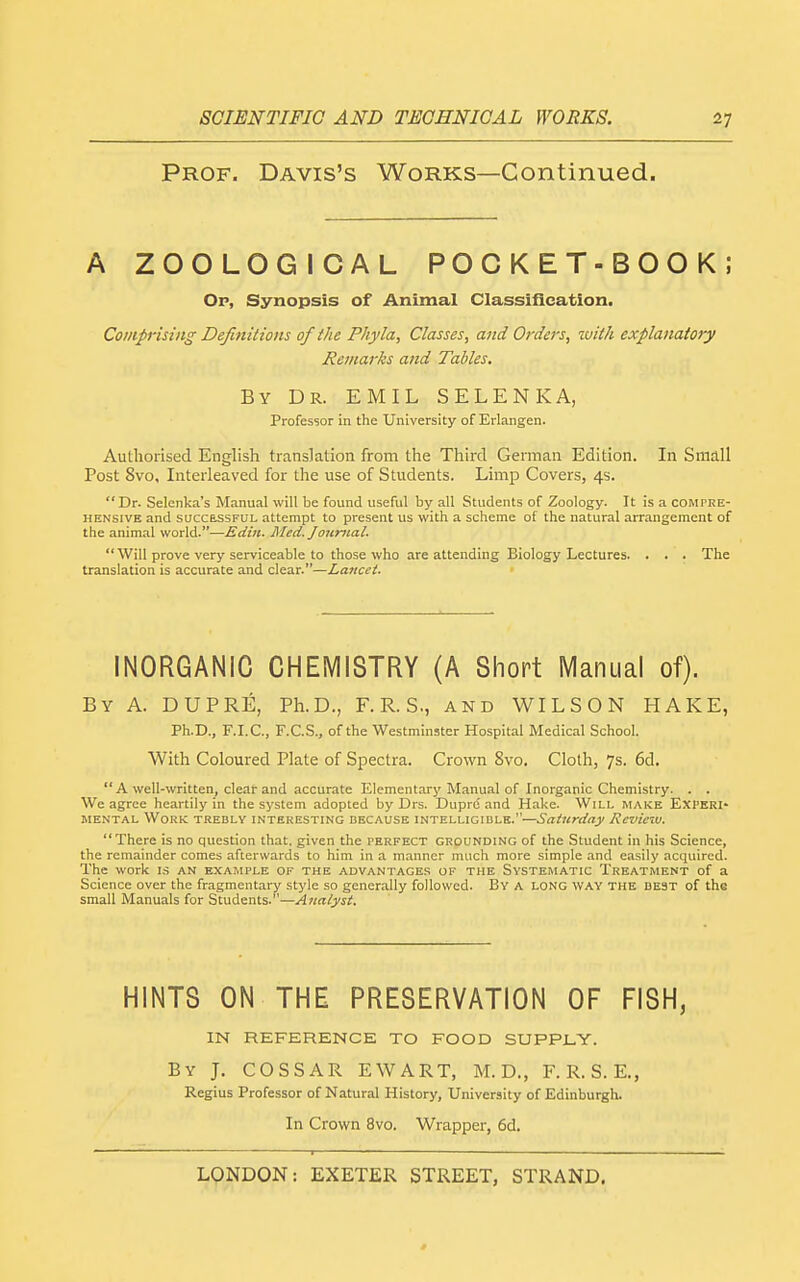 Prof. Davis's Works—Continued. A ZOOLOGICAL POCKET-BOOK; Op, Synopsis of Animal Classification. Comprising Definitions of the Phyla, Classes, and Orders, tvith explanatory Remarks and Tables. By Dr. EMIL SELENKA, Professor in the University of Erlangen. Authorised English translation from the Third German Edition. In Small Post 8vo, Interleaved for the use of Students. Limp Covers, 4s. Dr. Selenka's Manual will be found useful by all Students of Zoology. It is a compre- hensive and SUCCESSFUL attempt to present us with a scheme of the natural arrangement of the animal world.—Edin. Med. Joiinial. Will prove very serviceable to those who are attending Biology Lectures. . . . The translation is accurate and clear.—Lancet. INORGANIC CHEMISTRY (A Short Manual of). By a. DUPRE, Ph.D., F. R. S., and WILSON HAKE, Ph.D., F.I.C., F.C.S., of the Westminster Hospital Medical School. With Coloured Plate of Spectra. Crown 8vo. Cloth, 7s. 6d.  A well-written, clear and accurate Elementary Manual of Inorganic Chemistry. . . We agree heartily in the system adopted by Drs. Duprd and Hake. Will make Experi- mental Work trebly interesting because intelligible.—Saturday Review. There is no question that, given the perfect grounding of the Student in his Science, the remainder comes afterwards to him in a manner much more simple and easily acquired. The work is an example of the advantages of the Systematic Treatment of a Science over the fragmentary style so generally followed. By a long way the de3T of the small Manuals for Students.—Analyst. HINTS ON THE PRESERVATION OF FISH, IN REFERENCE TO FOOD SUPPLY. By J. COSSAR EWART, M. D., F. R. S. E., Regius Professor of Natural History, University of Edinburgh. In Crown 8vo. Wrapper, 6d. '  ■' ■ ■ I - -- — ■ ■ ■ —■ —