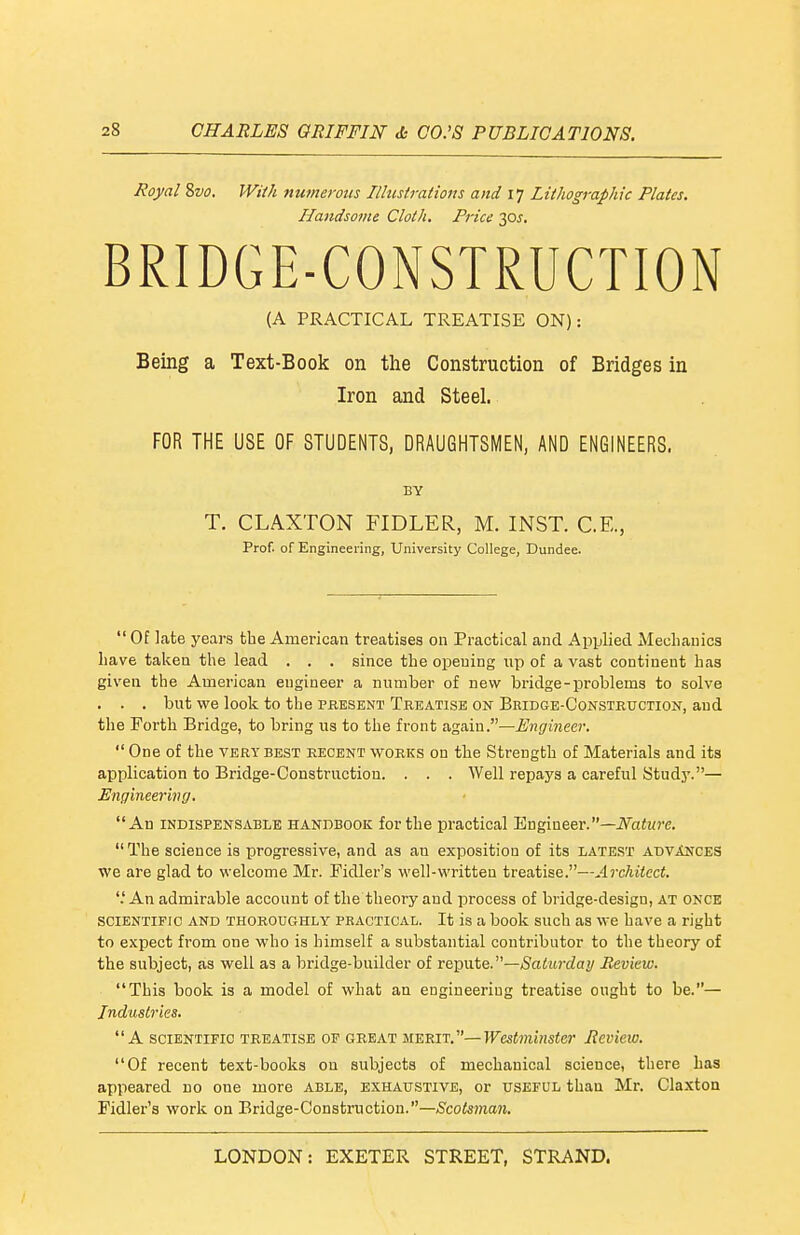 Royal 8w. WHk numerous Illustrations and 17 Lithographic Plates. Handsome Cloth. Price 30J. BRIDGE-CONSTRUCTION (A PRACTICAL TREATISE ON): Being a Text-Book on the Construction of Bridges in Iron and Steel. FOR THE USE OF STUDENTS, DRAUGHTSMEN, AND ENGINEERS. BY T. CLA.XTON FIDLER, M. INST. C.E., Prof, of Engineering, University College, Dundee.  Of late years the American treatises on Practical and Applied Mecliauics liave taken the lead . . . since the opening up of a vast continent has given the American engineer a number of new bridge-problems to solve . . . but we look to the pbesent Treatise on Bkidge-Consteuction, and the Forth Bridge, to bring us to the front Again.—Engineer.  One of the very best recent works on the Strength of Materials and its application to Bridge-Construction. . . . Well repays a careful Study.— Engineering. An INDISPENSABLE HANDBOOK for the practical Engineer.—iVaiwre.  The science is progressive, and as an exposition of its latest advances we are glad to welcome Mr. Fidler's well-written treatise.—Architect. '.'An admirable account of the theory and process of bridge-design, at once sciENTinc AND THOROUGHLY PEACTiCAL. It is a book such as we have a right to expect from one who is himself a substantial contributor to the theory of the subject, as well as a bridge-builder of ve^wtQ.—Saturday Review. This book is a model of what an engineering treatise ought to be.— Industries. A scientific treatise of great MERIT.—Westminster Review. Of recent text-books on subjects of mechanical science, there Las appeared no one more able, exhaustive, or useful than Mr. Claxton Fidler's work on Bridge-Construction.—&otonan.