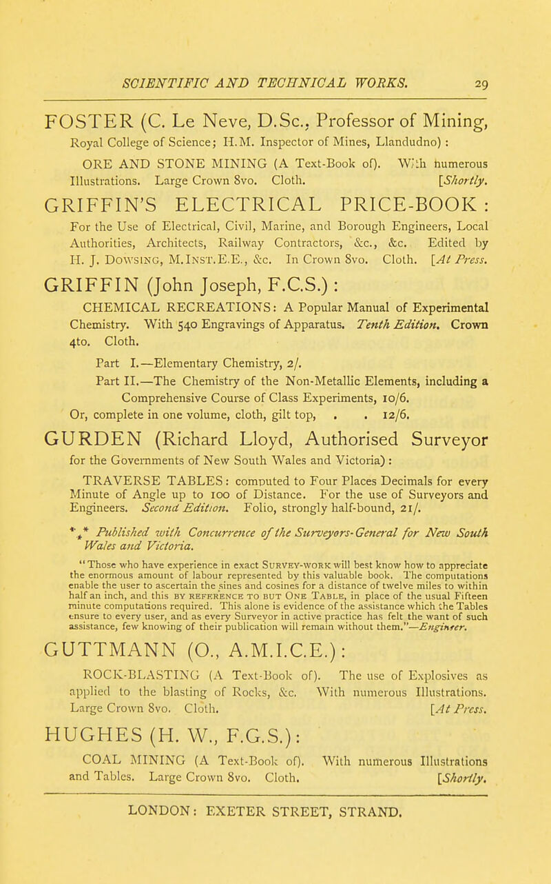 FOSTER (C. Le Neve, D.Sc, Professor of Mining, Royal College of Science; H.M. Inspector of Mines, Llandudno) : ORE AND STONE MINING (A Text-Book oQ. WJth humerous Illustrations. Large Crown 8vo. Cloth. [Shortly. GRIFFIN'S ELECTRICAL PRICE-BOOK: For the Use of Electrical, Civil, Marine, and Borough Engineers, Local Authorities, Architects, Railway Contractors, &c., &c. Edited by II. J. Dowsing, M.Inst.E.E., &c. In Crown Svo. Cloth. \_At P7-ess. GRIFFIN (John Joseph, F.C.S.) : CHEMICAL RECREATIONS: A Popular Manual of Experimental Chemistry. With 540 Engravings of Apparatus, Tefith Edition. Crovra 4to. Cloth. Part I.—Elementary Chemistry, 2/, Part II.—The Chemistry of the Non-Metallic Elements, including a Comprehensive Course of Class Experiments, 10/6. Or, complete in one volume, cloth, gilt top, . . 12/6. GURDEN (Richard Lloyd, Authorised Surveyor for the Governments of New South Wales and Victoria) : TRAVERSE TABLES : computed to Four Places Decimals for every Minute of Angle up to 100 of Distance. For the use of Surveyors and Engineers. Second Edition. Folio, strongly half-bound, 21/. *'^* Published with Concurrence of the Surveyors-General for New South Wales and Victoria.  Those who have experience in exact Survey-work will best know how to appreciate the enormous amount of labour represented by this valuable book. The computations enable the user to ascertain the sines and cosines for a distance of twelve miles to within half an inch, and this by reference to but One Table, in place of the usual Fifteen minute computations required. This alone is evidence of the assistance which the Tables tnsure to every user, and as every Surveyor in active practice has felt the want of such assistance, few knowing of their publication will remain without them.—Enginrer, GUTTMANN (O., A.M.I.C.E.): ROCK-BLA.STING (A Text-Book of). The use of Explosives as applied to the blasting of Rocks, &c. With numerous Illustrations. Large Crown Svo. Cloth. {At Press, HUGHES (H. W., F.G.S.): COAL MINING (A Text-Book of). With numerous Illustrations and Tables. Large Crown Svo. Cloth. {Shortly.