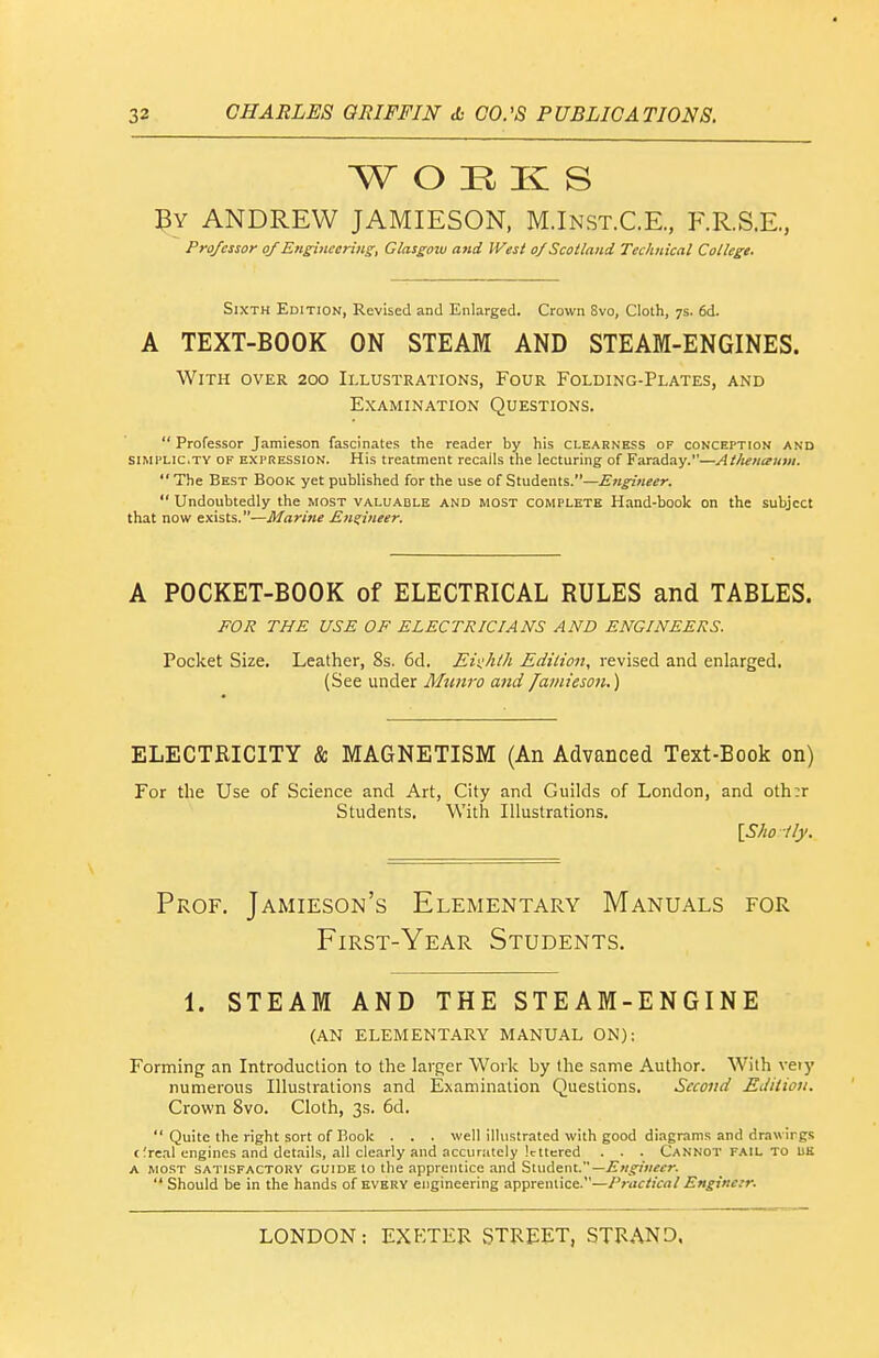 W O H K S ANDREW JAMIESON, M.Inst.C.R, F.R.S.E., Professor of Engineering, Glasgow and West of Scotland Technical College. Sixth Edition, Revised and Enlarged. Crown 8vo, Clolh, 7s. 6d. A TEXT-BOOK ON STEAM AND STEAM-ENGINES. With over 200 Illustrations, Four Folding-Plates, and Examination Questions.  Professor Jamleson fascinates the reader by his clearness of conception and siMi'Lic.TY OF EXPRESSION. His treatment recalls the lecturing of Faraday.—Athenaum. The Best Book yet published for the use of Students.—Etigineer.  Undoubtedly the most valuable and most complete Hand-book on the subject that now exists.—Marine Engineer. A POCKET-BOOK of ELECTRICAL RULES and TABLES. FOJi THE USE OF ELECTRICIANS AND ENGINEERS. Pocket Size. Leather, 8s. 6d. Ehhth Edition, revised and enlarged. (See under Mnnro and famieson.) ELECTRICITY & MAGNETISM (An Advanced Text-Book on) For the Use of Science and Art, City and Guilds of London, and oth:r Students. With Illustrations. \Shoily. Prof. Jamieson's Elementary Manuals for First-Year Students. 1. STEAM AND THE STEAM-ENGINE (AN ELEMENTARY MANUAL ON): Forming an Introduction to the larger Work by the same Author. With veiy numerous Illustrations and Examination Questions. Second Edition. Crown 8vo. Cloth, 3s. 6d.  Quite the right sort of Book . . . well illustrated with good diagrams and drawings cfreal engines and dct.iils, all clearly and accurately lettered . . . Cannot fail to US a most satisfactory guide to the apprentice and Student.—^w^^-zWrr.  Should be in the hands of everv engineering apprentice.—Practical Engincir.